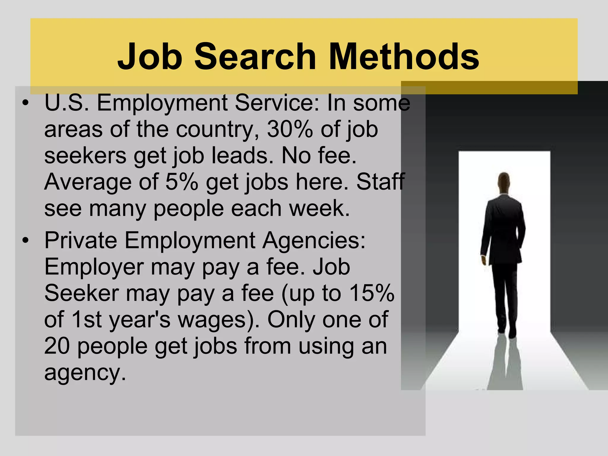 Job Search Methods   U.S. Employment Service: In some areas of the country, 30% of job seekers get job leads. No fee. Average of 5% get jobs here. Staff see many people each week. Private Employment Agencies: Employer may pay a fee. Job Seeker may pay a fee (up to 15% of 1st year's wages). Only one of 20 people get jobs from using an agency.  