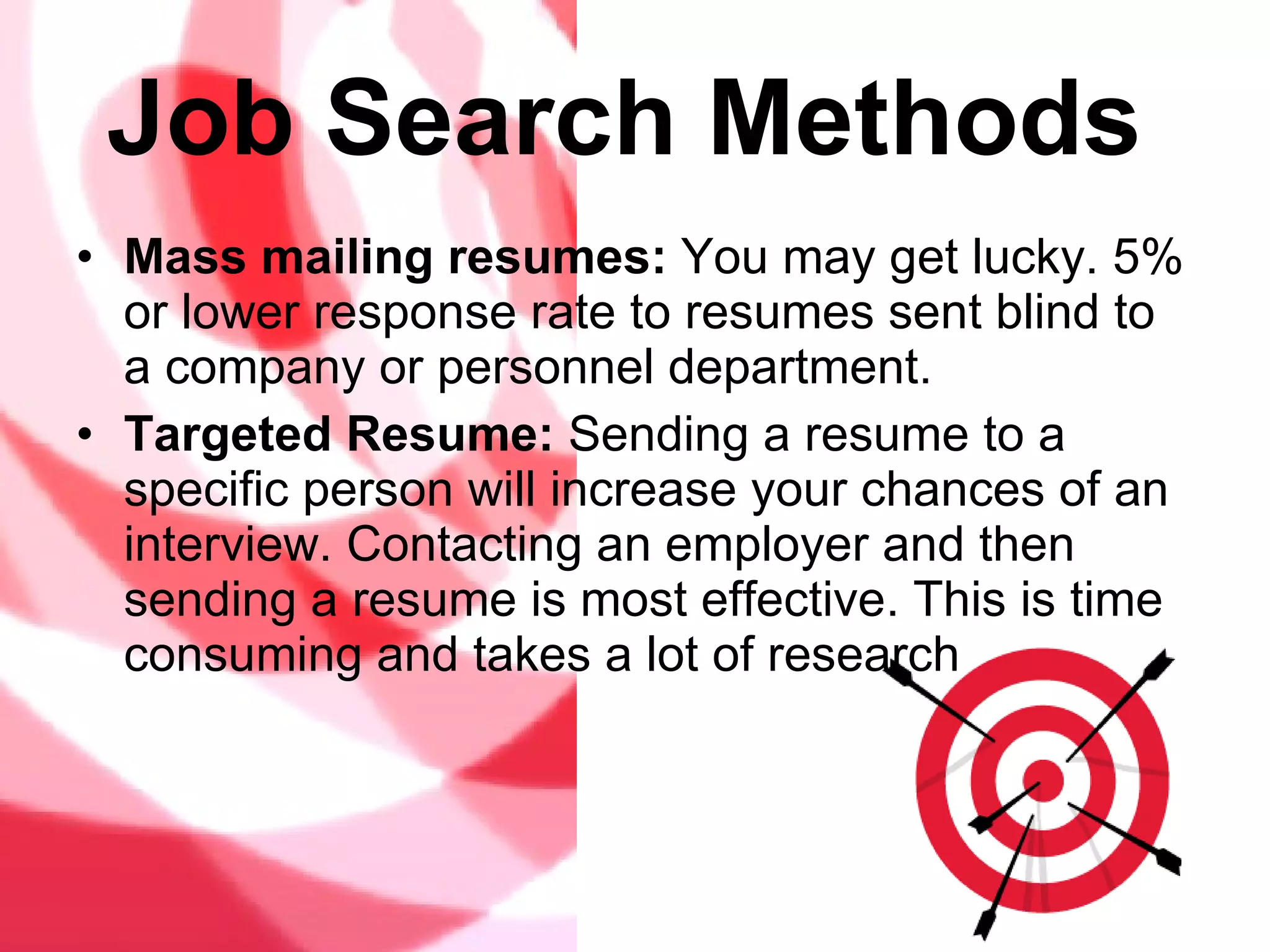 Job Search Methods   Mass mailing resumes:  You may get lucky. 5% or lower response rate to resumes sent blind to a company or personnel department.  Targeted Resume:  Sending a resume to a specific person will increase your chances of an interview. Contacting an employer and then sending a resume is most effective. This is time consuming and takes a lot of research 
