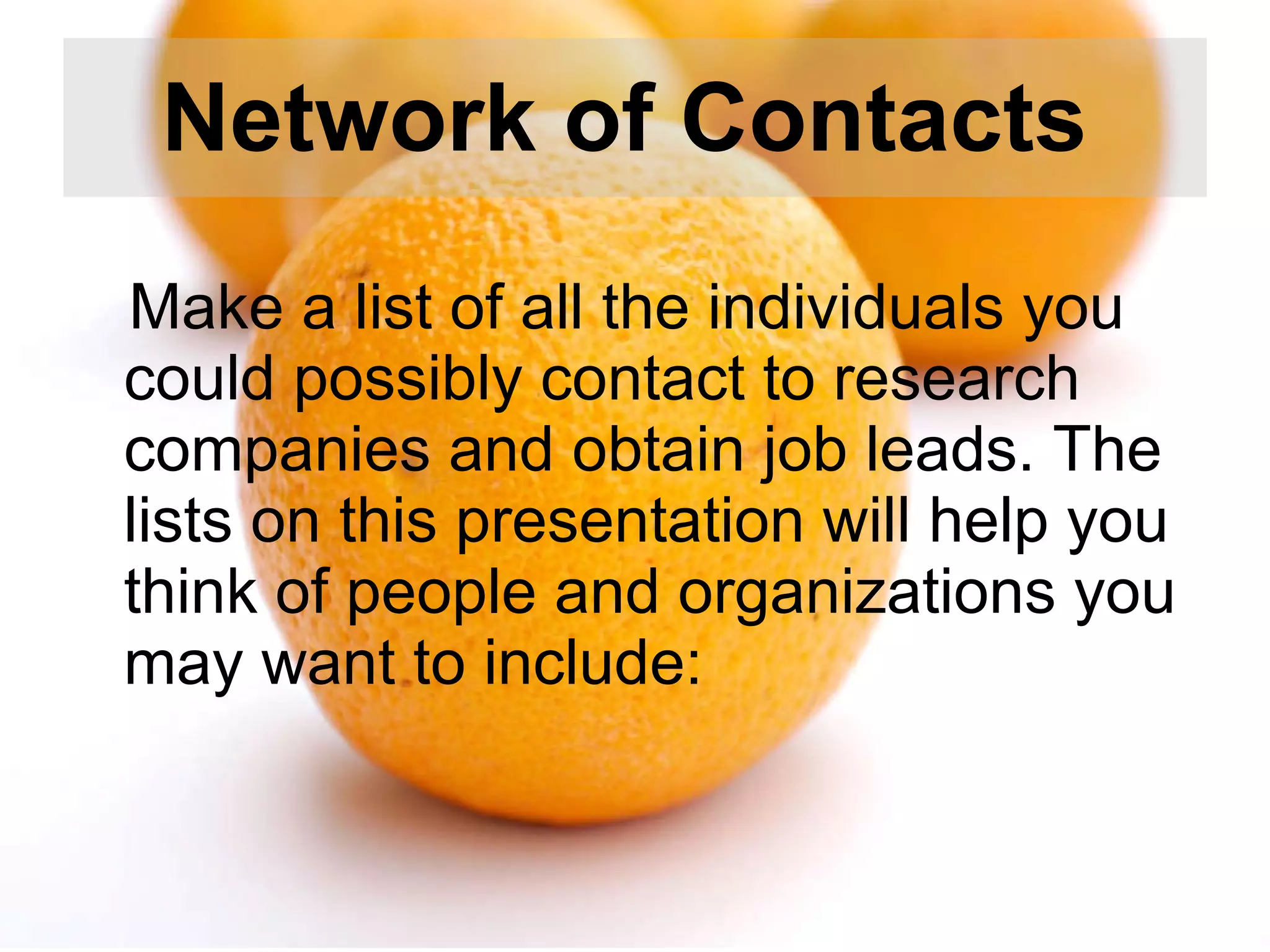 Network of Contacts   Make a list of all the individuals you could possibly contact to research companies and obtain job leads. The lists on this presentation will help you think of people and organizations you may want to include:  