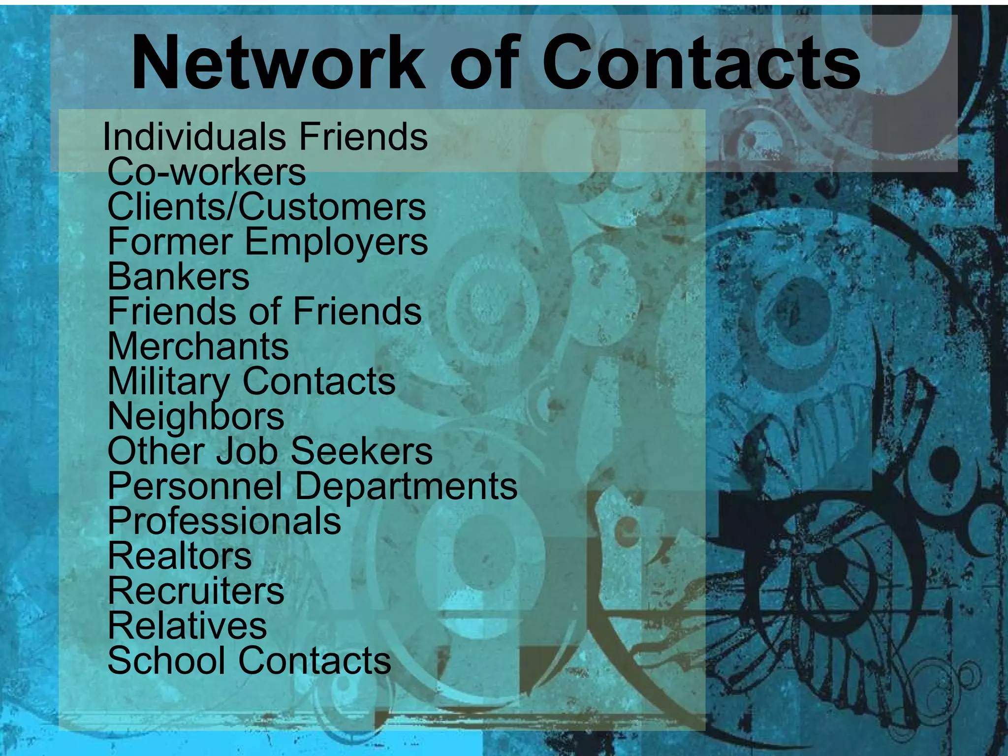 Network of Contacts   Individuals Friends Co-workers Clients/Customers Former Employers Bankers Friends of Friends Merchants Military Contacts Neighbors Other Job Seekers  Personnel Departments Professionals Realtors Recruiters Relatives School Contacts  