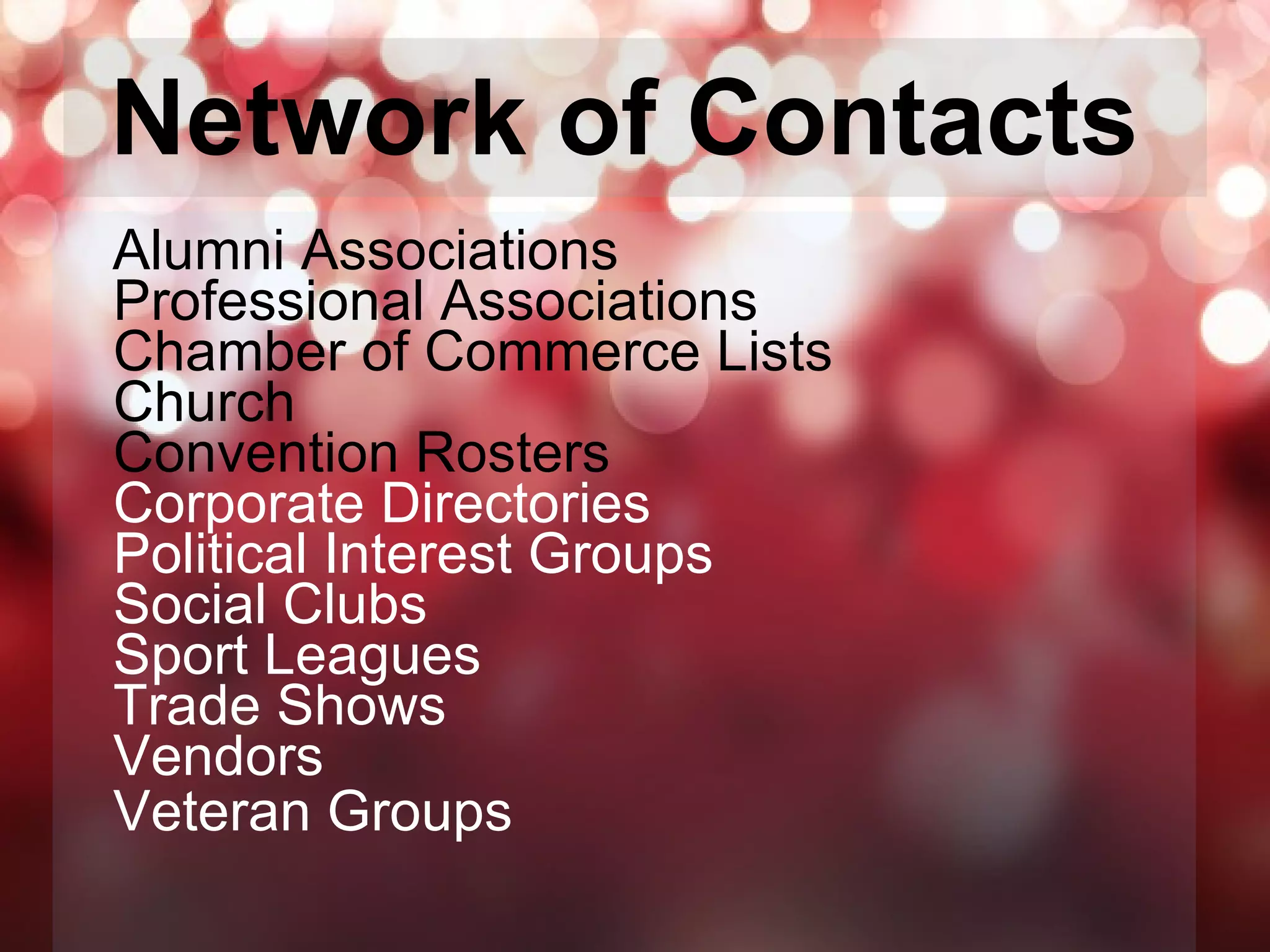 Network of Contacts   Alumni Associations Professional Associations Chamber of Commerce Lists Church Convention Rosters Corporate Directories Political Interest Groups Social Clubs Sport Leagues Trade Shows Vendors Veteran Groups   