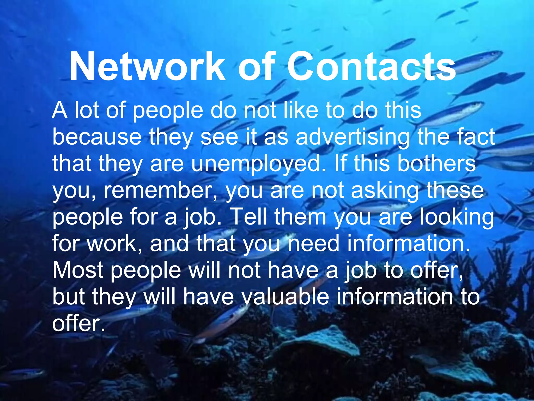 Network of Contacts   A lot of people do not like to do this because they see it as advertising the fact that they are unemployed. If this bothers you, remember, you are not asking these people for a job. Tell them you are looking for work, and that you need information. Most people will not have a job to offer, but they will have valuable information to offer.  