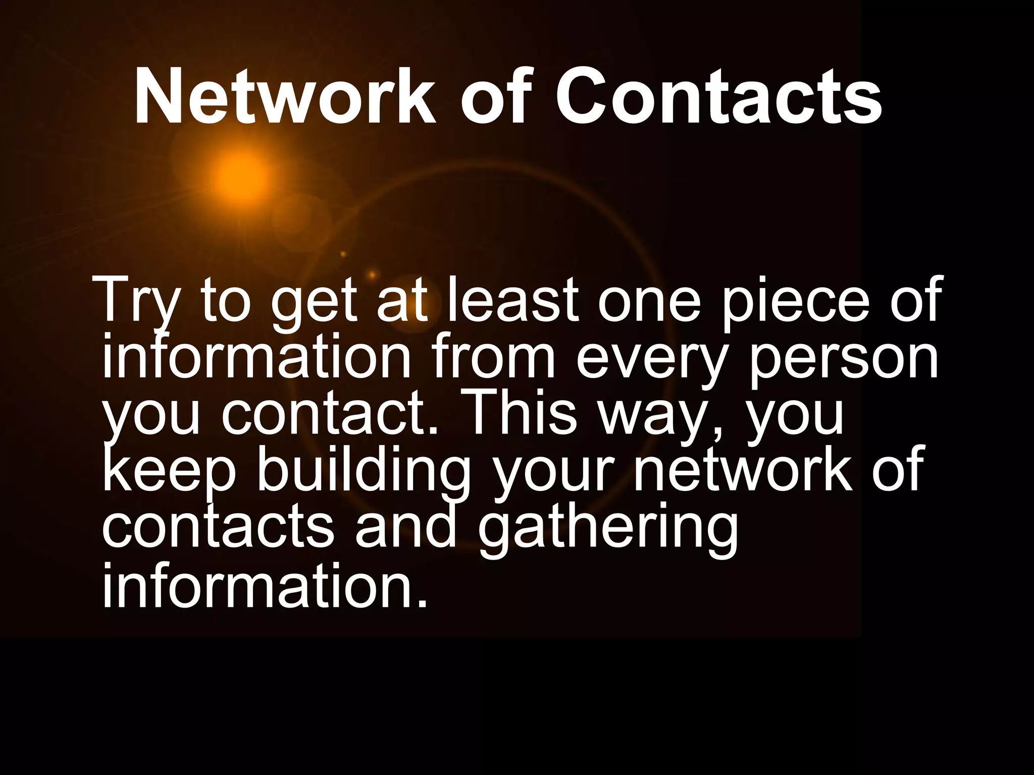 Network of Contacts   Try to get at least one piece of information from every person you contact. This way, you keep building your network of contacts and gathering information.   