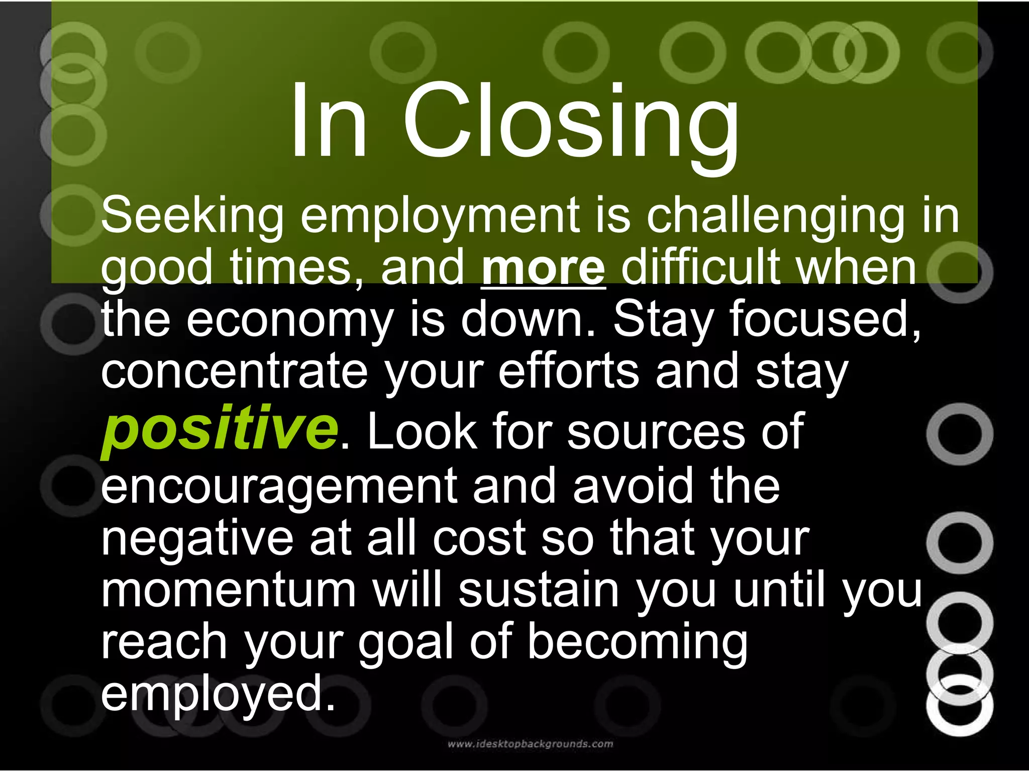 In Closing Seeking employment is challenging in good times, and  more  difficult when the economy is down. Stay focused, concentrate your efforts and stay  positive . Look for sources of encouragement and avoid the negative at all cost so that your momentum will sustain you until you reach your goal of becoming employed. 