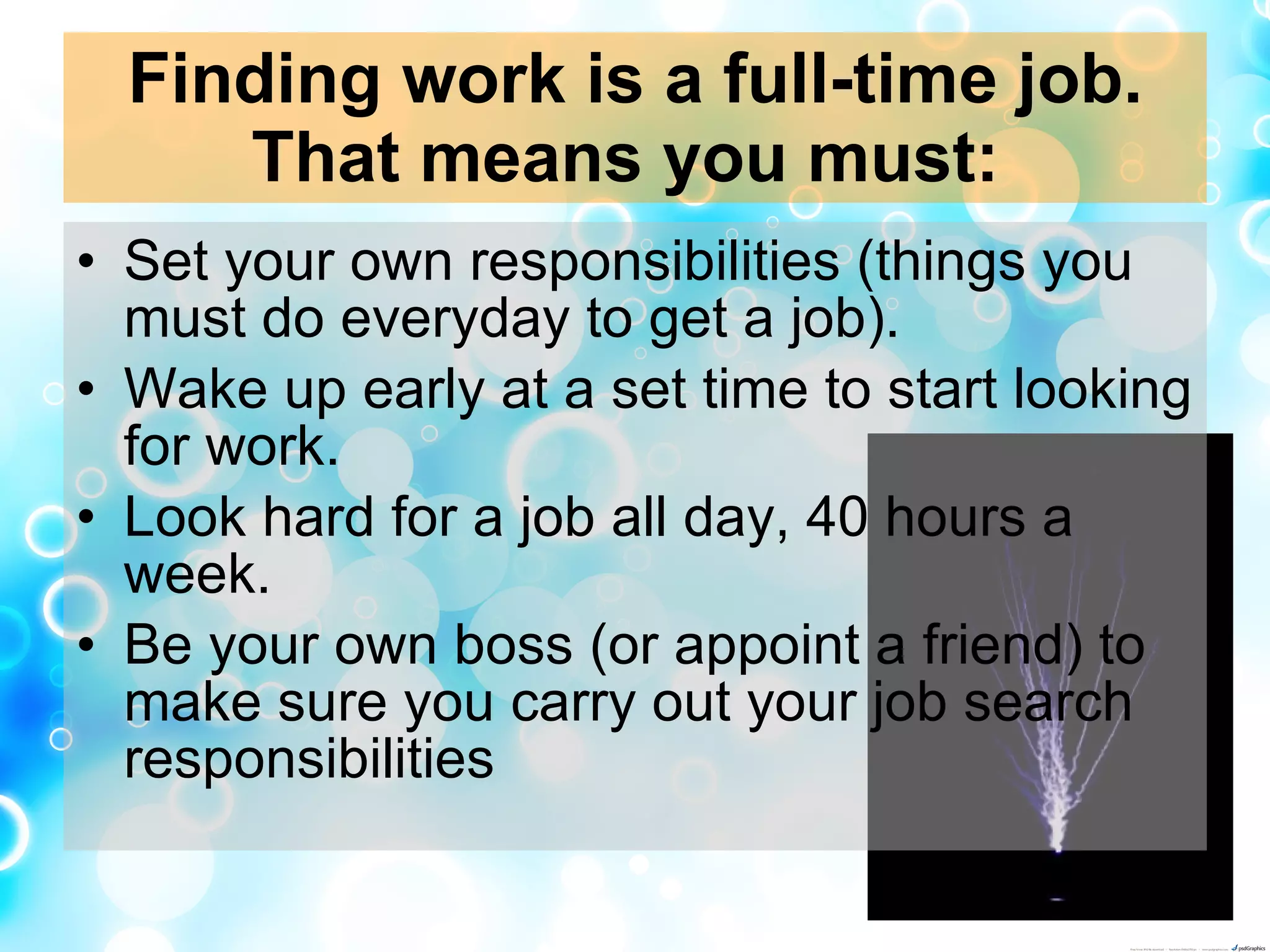 Finding work is a full-time job. That means you must:   Set your own responsibilities (things you must do everyday to get a job).  Wake up early at a set time to start looking for work.  Look hard for a job all day, 40 hours a week.  Be your own boss (or appoint a friend) to make sure you carry out your job search responsibilities  
