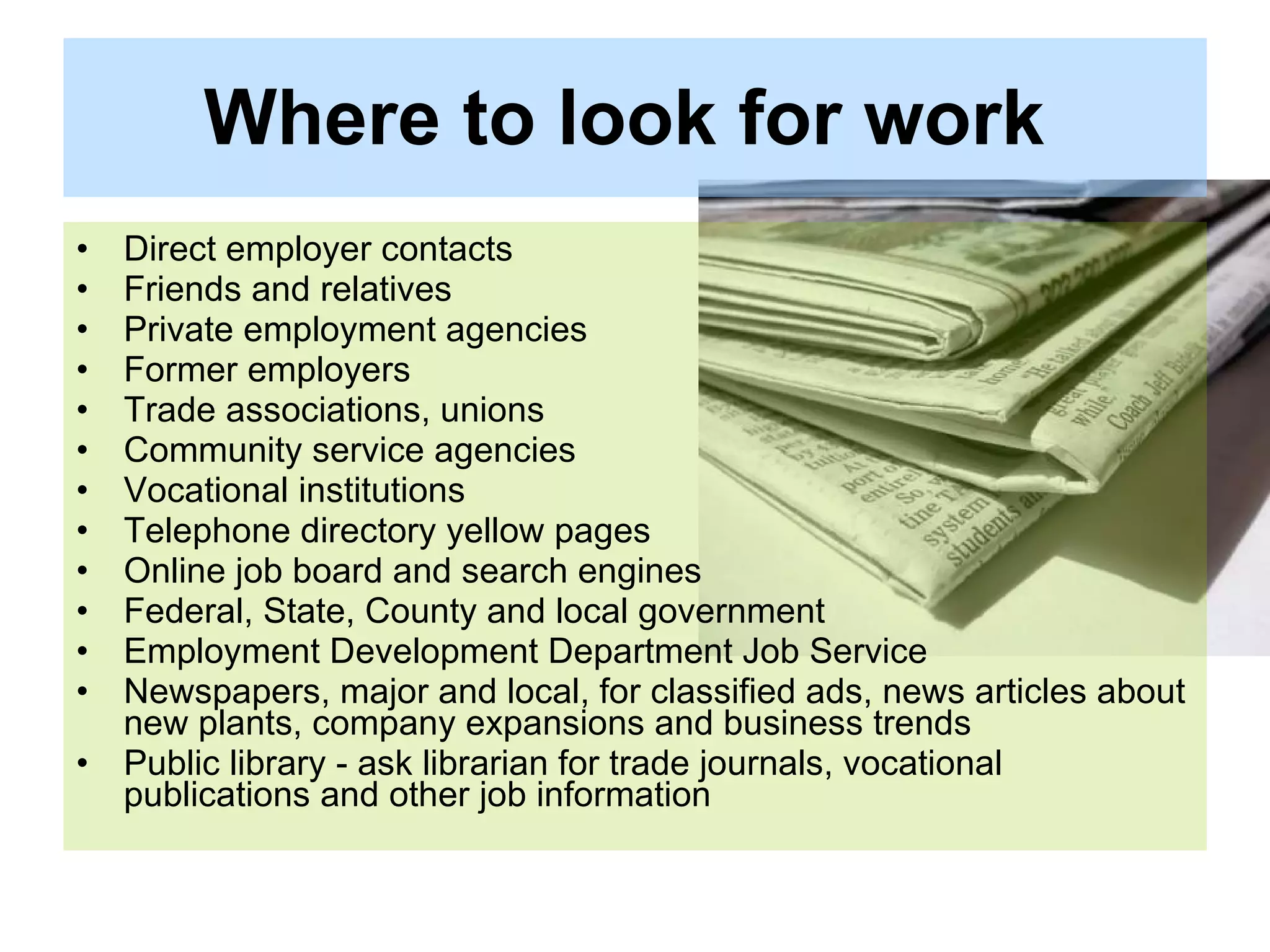 Where to look for work   Direct employer contacts  Friends and relatives  Private employment agencies  Former employers  Trade associations, unions  Community service agencies  Vocational institutions  Telephone directory yellow pages  Online job board and search engines  Federal, State, County and local government  Employment Development Department Job Service  Newspapers, major and local, for classified ads, news articles about new plants, company expansions and business trends  Public library - ask librarian for trade journals, vocational publications and other job information  