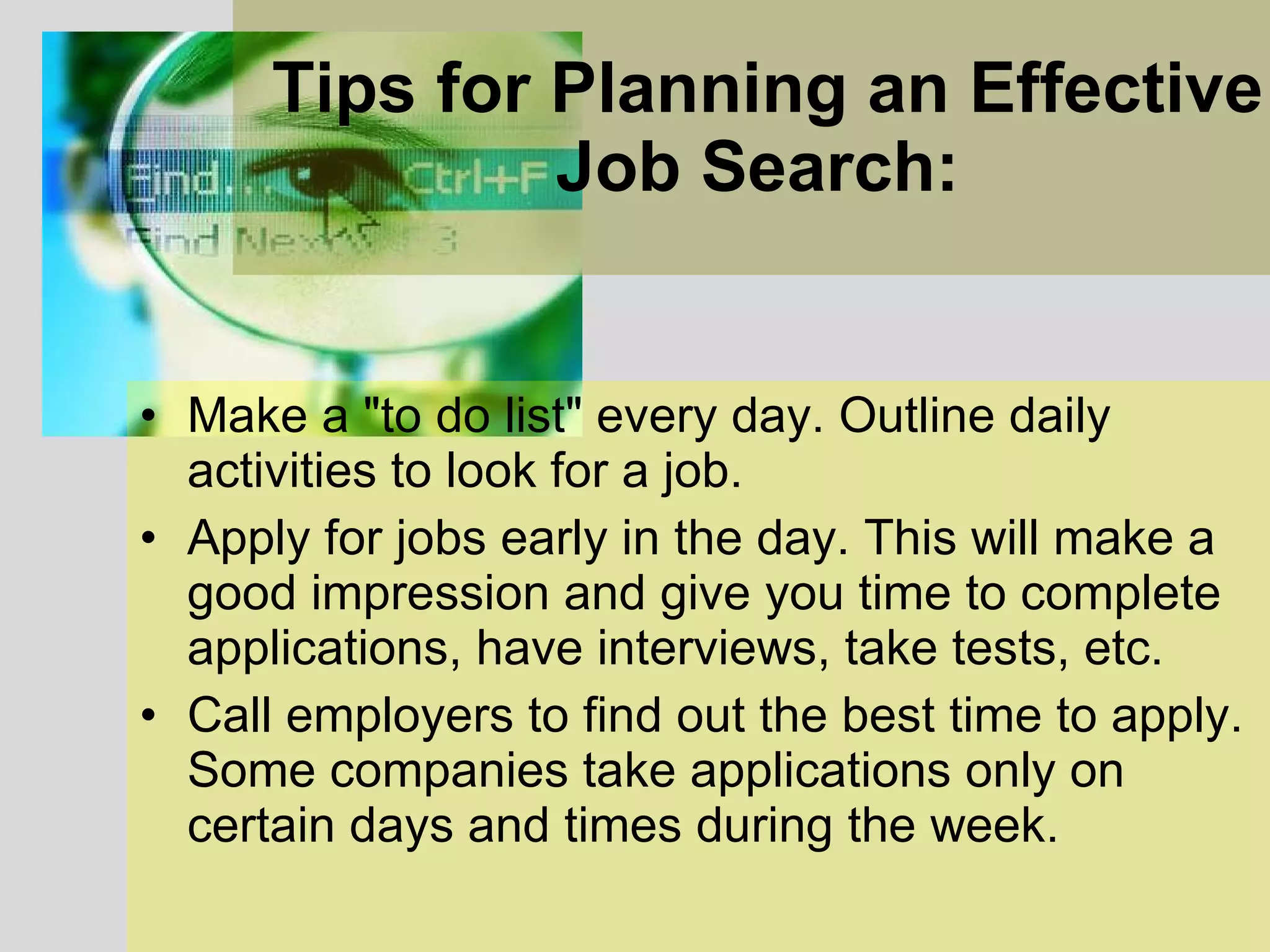 Tips for Planning an Effective Job Search:   Make a &quot;to do list&quot; every day. Outline daily activities to look for a job.  Apply for jobs early in the day. This will make a good impression and give you time to complete applications, have interviews, take tests, etc.  Call employers to find out the best time to apply. Some companies take applications only on certain days and times during the week.  