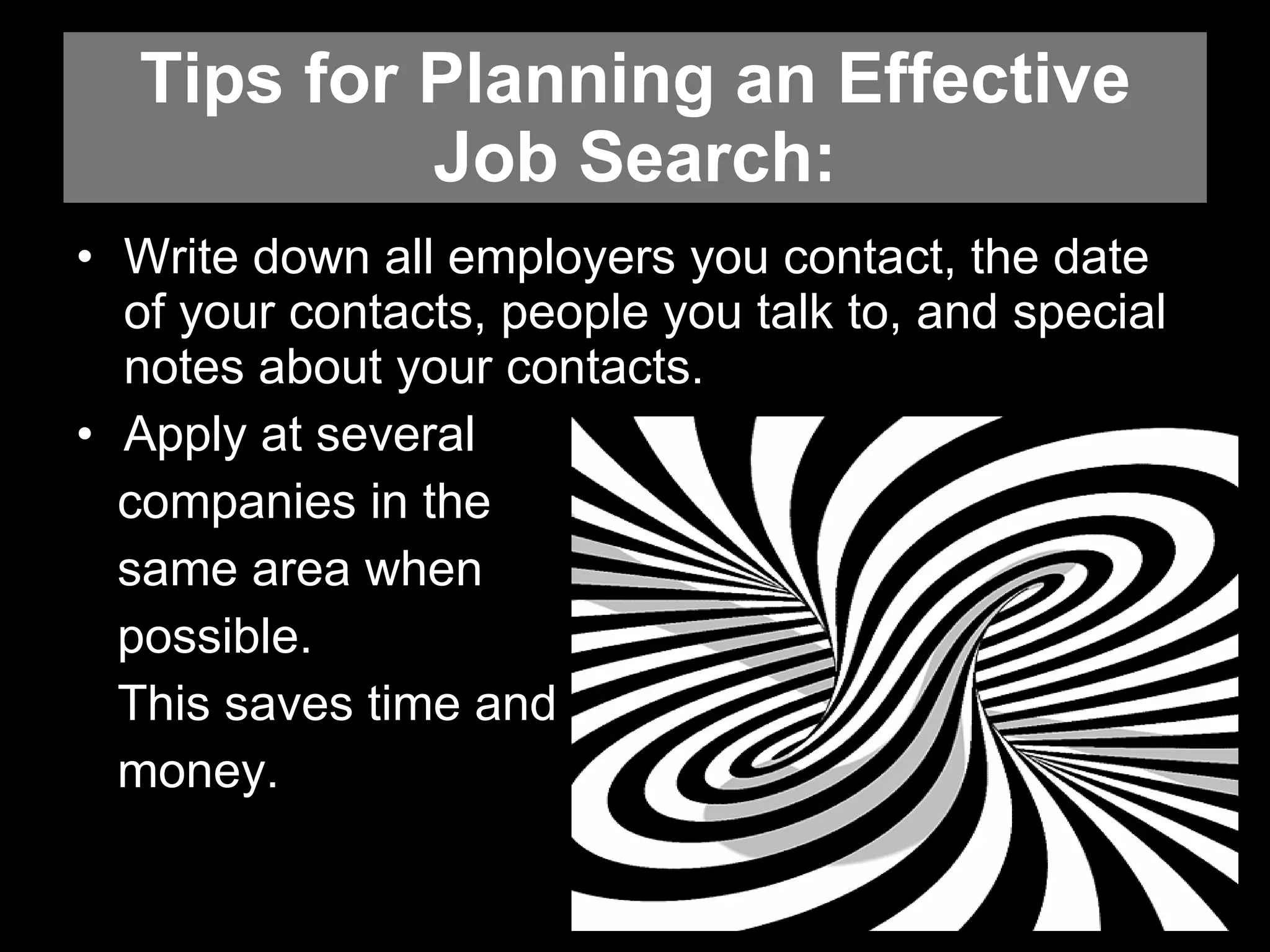 Tips for Planning an Effective Job Search: Write down all employers you contact, the date of your contacts, people you talk to, and special notes about your contacts.  Apply at several  companies in the  same area when  possible.  This saves time and  money.  