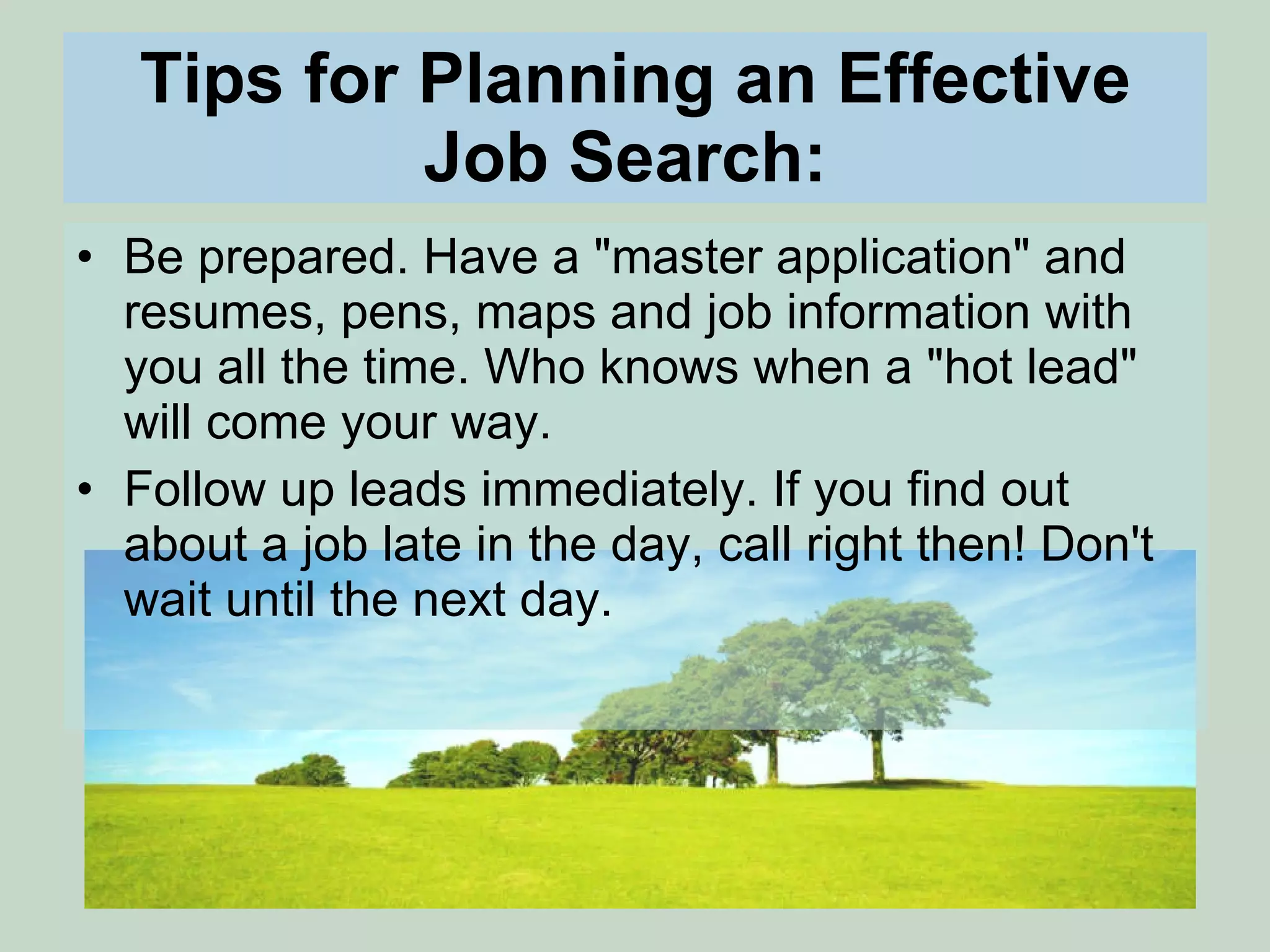 Tips for Planning an Effective Job Search:   Be prepared. Have a &quot;master application&quot; and resumes, pens, maps and job information with you all the time. Who knows when a &quot;hot lead&quot; will come your way.  Follow up leads immediately. If you find out about a job late in the day, call right then! Don't wait until the next day.  
