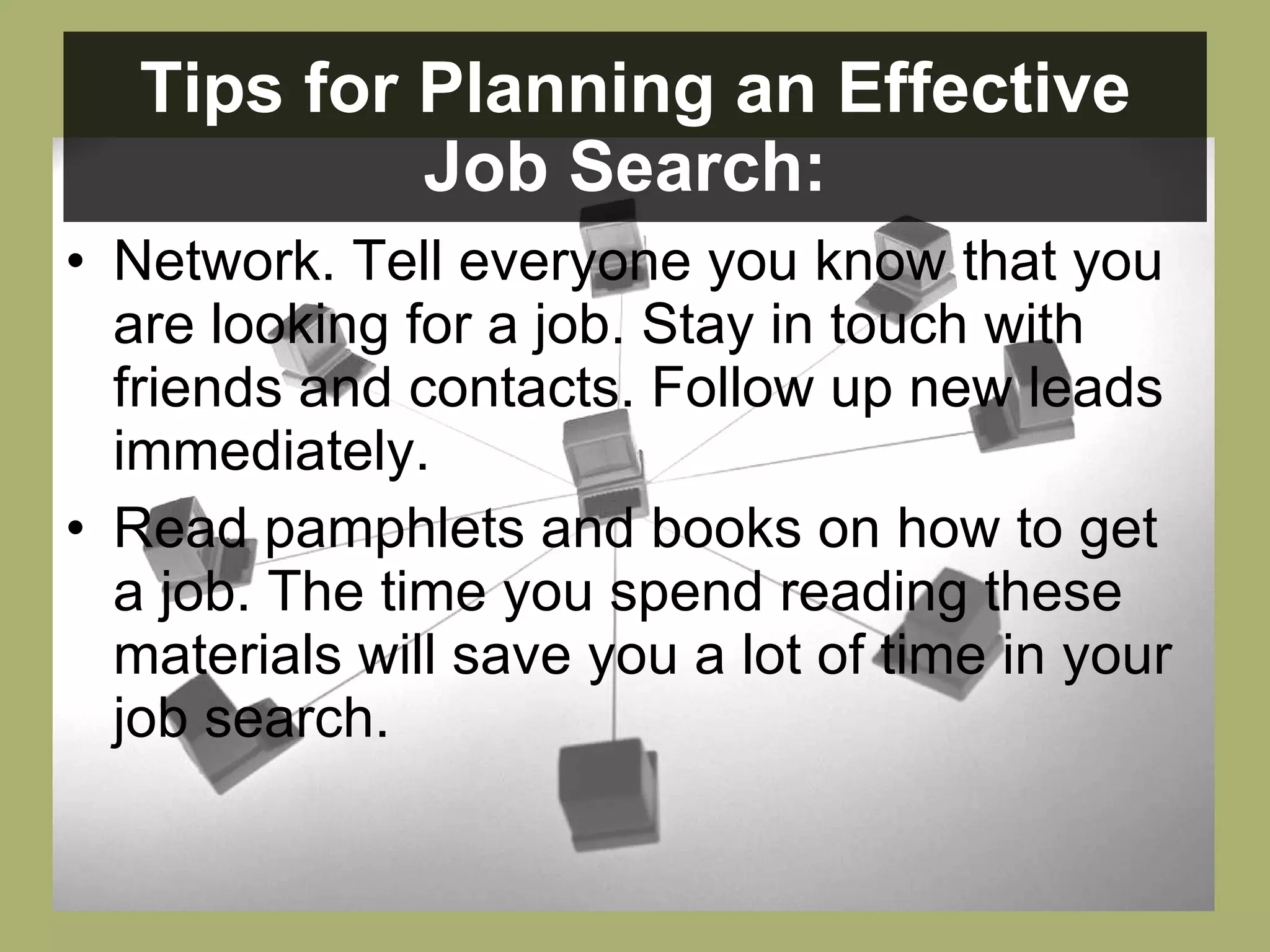 Tips for Planning an Effective Job Search:   Network. Tell everyone you know that you are looking for a job. Stay in touch with friends and contacts. Follow up new leads immediately.  Read pamphlets and books on how to get a job. The time you spend reading these materials will save you a lot of time in your job search.  