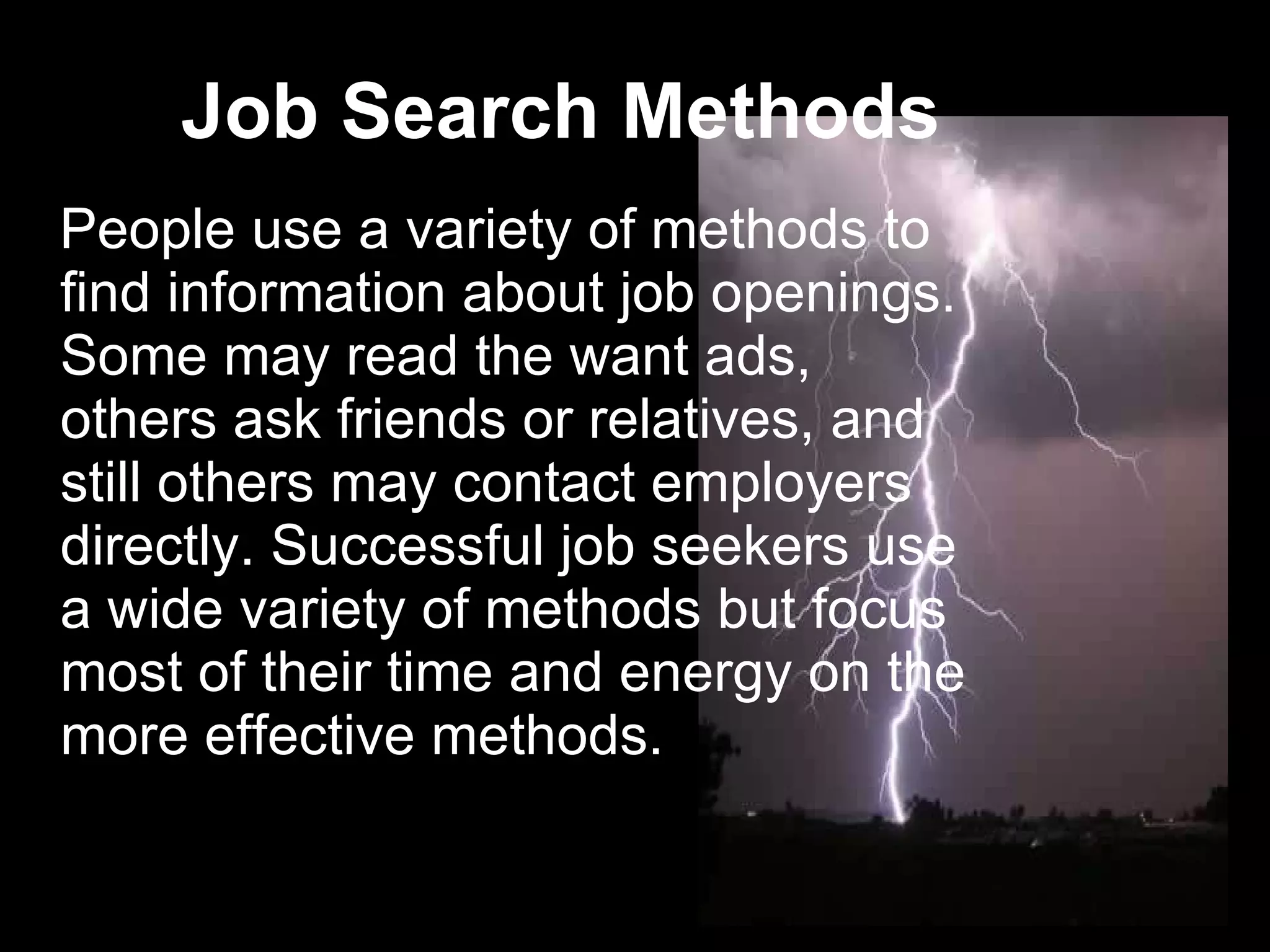 Job Search Methods   People use a variety of methods to find information about job openings. Some may read the want ads, others ask friends or relatives, and still others may contact employers directly. Successful job seekers use a wide variety of methods but focus most of their time and energy on the more effective methods.  
