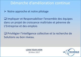 Notre approche et notre pilotage
Impliquer et Responsabiliser l’ensemble des équipes
dans un projet de croissance maîtrisée et pérenne de
L’Entreprise et des emplois
Privilégier l’intelligence collective et la recherche de
Solutions au bon niveau.
Démarche d’amélioration continue
LEAN TOUR LYON
28 Mars 2017
 