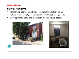SOMETHING
CONSTRUCTIVE
• Partnership between Ambition, Cospa & Granby4Streets CLT
• Refurbishing 5 empty properties in Cairns Street, Liverpool, L8
• Developing the skills and motivation of local young people
 