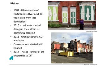 History…..
• 1981 - L8 was scene of
Toxteth riots Over next 30
years area went into
dereliction
• 2010 - residents started
doing up their streets –
painting & planting
• 2011 - Granby4Streets CLT
was born
• Conversations started with
Council
• 2014 - Asset Transfer of 10
properties to CLT
Photograph: Gary Calton
Photograph: Steinbeck Studio
 