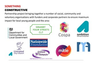 SOMETHING
CONSTRUCTIVE
Partnership project bringing together a number of social, community and
voluntary organisations with funders and corporate partners to ensure maximum
impact for local young people and the area
 