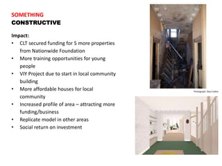 SOMETHING
CONSTRUCTIVE
Impact:
• CLT secured funding for 5 more properties
from Nationwide Foundation
• More training opportunities for young
people
• VIY Project due to start in local community
building
• More affordable houses for local
community
• Increased profile of area – attracting more
funding/business
• Replicate model in other areas
• Social return on investment
Photograph: Gary Calton
 