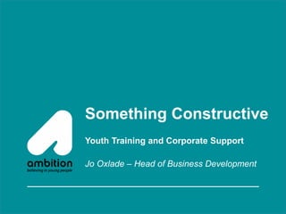 Something Constructive
Youth Training and Corporate Support
Jo Oxlade – Head of Business Development
 