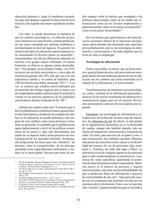 educación primaria y luego la enseñanza secunda-                                      plio impacto sobre la retórica que acompaña a las
ria, para sólo después expandir la educación de nivel                                 políticas educacionales, tanto en los medios de co-
terciario, han logrado una mayor equidad de resulta-                                  municación como en los círculos empresariales y
dos.                                                                                  gubernamentales, tanto en los países en desarrollo55
                                                                                      como en los países desarrollados.56
    Con todo, no puede descartarse la hipótesis de
que los cambios tecnológicos, y la difusión de pro-                                      Por eso mismo, para aproximarnos otro paso ha-
cesos intensivos en conocimiento, estarían producien-                                 cia los escenarios futuros de la educación necesita-
do una mayor demanda por analistas simbólicos e                                       remos ahora abordar una dimensión más específica
incrementando su nivel de ingresos. En general, los                                   de la globalización; esto es, las tecnologías de infor-
retornos privados a la educación superior parecen es-                                 mación y comunicación y las redes digitales que en
tar aumentando en diversos países en desarrollo51 ,                                   torno de ellas se despliegan.
ensanchándose con ello las diferencias salariales en
relación a los grupos menos calificados. El mismo                                        Tecnologías de información
fenómeno se observa en algunos países desarrolla-
dos.52 Por ejemplo, en los Estados Unidos, “en 1979,                                     Todos concuerdan, en efecto, que un factor deci-
un joven con un título universitario y cinco años de                                  sivo, quizá el factor decisivo, del nuevo entorno emer-
experiencia ganaba sólo 30% más que uno con una                                       gente dentro del cual tendrá que desenvolverse la edu-
experiencia similar y un cartón de bachiller; para                                    cación son los cambios que están ocurriendo en el
1989 la bonificación había alcanzado 74%”.53 A su                                     manejo de la información y el conocimiento.
vez, se sostiene que estudios serios realizados por
economistas del trabajo sugieren que el mayor uso                                        Transformaciones de estructura socio-tecnológi-
de computadoras podría explicar hasta la mitad de la                                  ca, costos, volumen de la información procesada y
ventaja en las mayores ganancias de los graduados                                     alcances de las nuevas tecnologías de información y
universitarios durante la década de los ’80.54                                        comunicación juegan aquí un rol esencial. Revise-
                                                                                      mos someramente cada uno de esos aspectos por se-
    ¿Dónde nos conduce todo esto? A sostener que si                                   parado.
bien la globalización conforma el marco general den-
tro del cual empieza a producirse un conjunto de cam-                                     Estructura: las tecnologías de información y co-
bios en la educación, no puede atribuirse a ella nin-                                 municación son la base de un nuevo tipo de relacio-
guno de esos cambios como causa próxima e inme-                                       nes; las relaciones de red. En efecto, lo más propio
diata en particular. Es probable que la globalización                                 de la digitalización electrónica no es la diversidad
opere indirectamente a nivel de las políticas econó-                                  de canales, aunque esto también importa, sino sus
micas de los países y, algo más directamente, por                                     efectos de integración, interconexión y formación de
medio de su impacto sobre ciertos procesos de rees-                                   redes. En éstas, para moverse de un punto a otro, o
tructuración de los mercados laborales. Asimismo,                                     para comunicarse, hay múltiples opciones. Mientras
ella proporciona las bases para una “narrativa”, un                                   más puntos de conexión existen, mayor es la flexibi-
discurso, sobre la competitividad de las naciones                                     lidad del sistema. En vez de posiciones fijas, jerar-
entendida como capacidad para confrontarse y me-                                      quías y fronteras, las redes dan lugar a flujos. La
dirse en la arena global, discurso que tiene un am-                                   relevancia social de cualquier agente en la estructura
                                                                                      pasa a estar condicionada por su presencia en -o au-
                                                                                      sencia de- redes específicas. Igualmente la econo-
51
     Ver The World Bank, Human Development Network, Latin America and the
     Caribbean Region, Education and Training in Latin America and the
                                                                                      mía de redes funciona de manera sorprendente. Mien-
52
     Caribbean; The World Bank, Washington D.C., p. 3                                 tras mayor es el número de personas y lugares
     Ver OECD, Education at a Glance. OECD Indicators 1998; OECD, 1998, p.
     25 y pp. 351-359                                                                 interconectados, más altas son las probabilidades de
53
     Paul Krugman, Internacionalismo Pop; Grupo Editorial Norma, Barcelona,           que se produzcan flujos de información y mayores
     1999, p. 224
54
     Ver Paul Krugman, Internacionalismo…, op.cit., cap. 12                           las externalidades de una red.57 Algo parecido suce-
55
     Ver CEPAL-UNESCO, Educación y Conocimiento: Eje de la Transformación
     Productiva con Equidad; Naciones Unidas, Santiago de Chile, 1992
                                                                                      de con los programas que permiten circular por las
56
     El informe A Nation at Risk es quizá el ejemplo mas conocido.                    carreteras de la información. Éstos, una vez que han
57
     Ver Russell Neuman, The Future of the Mass Audience; Cambridge University
     Press, 1993, pp. 49-53
                                                                                      sido “escritos”, pueden producirse para el mercado a



                                                                                 11
 