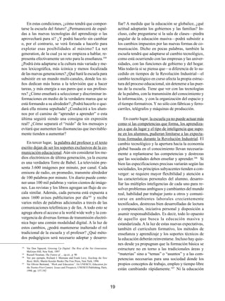 En estas condiciones, ¿cómo tendrá que compor-                                     llar? A medida que la educación se globalice, ¿qué
tarse la escuela del futuro? ¿Permanecerá de espal-                                    actitud adoptarán los gobiernos y las familias? In-
das a las nuevas tecnologías del aprendizaje o las                                     cluso, cabe preguntarse si la sala de clases—piedra
aprovechará para sí? ¿Y podrá hacerlo sin cambiar                                      angular de la educación masiva—podrá subsistir a
o, por el contrario, se verá forzada a hacerlo para                                    los cambios impuestos por las nuevas formas de co-
explotar esas posibilidades al máximo? La net                                          municación. Dicho en pocas palabras, también la
generation, de la cual ya se se empieza a hablar, re-                                  escuela tendrá que adaptarse al cambio tecnológico,
presenta efectivamente un reto para la enseñanza.104                                   como está ocurriendo con las empresas y las univer-
¿Podrá ésta adaptarse a la cultura más variada y me-                                   sidades, con las funciones de gobierno y del hogar.
nos lexicográfica, más icónica y menos focalizada                                      Más todavía si se piensa que—a diferencia de lo su-
de las nuevas generaciones? ¿Qué hará la escuela para                                  cedido en tiempos de la Revolución Industrial—el
subsistir en un mundo multi-canales, donde los ni-                                     cambio tecnológico en curso afecta la propia estruc-
ños dedican más horas a la televisión que a hacer                                      tura del proceso educacional, sin detenerse a las puer-
tareas, y más energía a sus pares que a sus profeso-                                   tas de la escuela. Tiene que ver con las tecnologías
res? ¿Cómo enseñará a seleccionar y discriminar in-                                    de la palabra, con la transmisión del conocimiento y
formaciones en medio de la verdadera marea que se                                      la información, y con la organización del espacio y
está formando a su alrededor? ¿Podrá hacerlo o que-                                    el tiempo formativos. Y no sólo con fábricas y ferro-
dará ella misma sepultada? ¿Conducirá a los alum-                                      carriles, telégrafos y máquinas de producción.
nos por el camino de “aprender a aprender” o esta
última seguirá siendo una consigna sin expresión                                           En cuarto lugar, la escuela ya no puede actuar más
real? ¿Cómo separará el “ruido” de los mensajes y                                      como si las competencias que forma, los aprendiza-
evitará que aumenten las disonancias que inevitable-                                   jes a que da lugar y el tipo de inteligencia que supo-
mente tienden a aumentar?                                                              ne en los alumnos, pudieran limitarse a las expecta-
                                                                                       tivas formadas durante la Revolución Industrial. El
   En tercer lugar, la palabra del profesor y el texto                                 cambio tecnológico y la apertura hacia la economía
escrito dejan de ser los soportes exclusivos de la co-                                 global basada en el conocimiento llevan necesaria-
municación educacional. Aún sin considerar los me-                                     mente a replantearse las competencias y destrezas
dios electrónicos de última generación, ya la escena                                   que las sociedades deben enseñar y aprender.106 Si
es una verdadera Torre de Babel. La televisión pre-                                    bien las especificaciones precisas variarán según las
senta 3.600 imágenes por minuto, por canal. Cada                                       sociedades, los principios subyacentes tienden a con-
emisora de radio, en promedio, transmite alrededor                                     verger: se requiere mayor flexibilidad y atención a
de 100 palabras por minuto. Un diario puede conte-                                     las características personales del alumno, desarro-
ner unas 100 mil palabras y varios cientos de imáge-                                   llar las múltiples inteligencias de cada uno para re-
nes. Las revistas y los libros agregan un flujo de es-                                 solver problemas ambiguos y cambiantes del mundo
cala similar. Además, cada persona está expuesta a                                     real, habilidad par trabajar junto a otros y comuni-
unos 1600 avisos publicitarios por día105 y recibe                                     carse en ambientes laborales crecientemente
varios miles de palabras adicionales a través de las                                   tecnificados, destrezas bien desarrolladas de lectura
comunicaciones telefónicas y de fax. A todo esto se                                    y computación, iniciativa personal y disposición a
agrega ahora el acceso a la world wide web y la con-                                   asumir responsabilidades. Es decir, todo lo opuesto
vergencia de diversas formas de transmisión electró-                                   de aquello que busca la educación masiva y
nica bajo una común modalidad digital. A la luz de                                     estandarizada. A la luz de estas nuevas expectativas,
estos cambios, ¿podrá mantenerse inalterado el rol                                     también el curriculum formativo, los métodos de
tradicional de la escuela y el profesor? ¿Qué méto-                                    enseñanza y aprendizaje y los soportes técnicos de
dos pedagógicos será necesario adoptar y desarro-                                      la educación deberán reinventarse. Incluso hay quie-
                                                                                       nes desde ya propugnan que la formación básica se
104
      Ver Don Tapscott, Growing Up Digital. The Rise of the Net Generation;            estructure no en torno a las tradicionales áreas y
      McGraw-Hill, New York, 1997
105
      Russell Neuman, The Future of…, op.cit., p. 90                                   “materias” sino a “temas” o “asuntos” y a las com-
106
      Ver, por ejemplo, Richard J. Murnane and Frank Levy, Teaching the New
      Basic Skills; Martin Kessler Books-The Free Press, New York, 1996
                                                                                       petencias necesarias para una sociedad donde los
107
      Ver Olivier Bertrand, “Work and Education”. En UNESCO, Education for             propios conceptos de trabajo, empleo y tiempo libre
      the Twenty-First Century. Issues and Prospects; UNESCO Publishing, París,
      1998, pp. 157-192
                                                                                       están cambiando rápidamente.107 Ni la educación



                                                                                  19
 