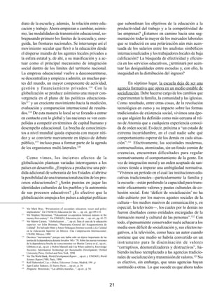 diato de la escuela y, además, la relación entre edu-                                         que subordinan los objetivos de la educación a la
cación y trabajo. Ahora empiezan a cambiar, asimis-                                           productividad del trabajo y a la competitividad de
mo, las modalidades de transmisión educacional, so-                                           las empresas? ¿Estamos en camino hacia una seg-
brepasando primero los límites de la escuela y, ense-                                         mentación todavía mayor de los mercados laborales
guida, las fronteras nacionales. Se interrumpe así el                                         que se traducirá en una polarización aún más acen-
movimiento secular que llevó a la educación desde                                             tuada de los salarios entre los analistas simbólicos
el disperso mundo de los agentes locales privados a                                           internacionalizados y los trabajadores locales de baja
la esfera estatal y, de ahí, a su masificación y a ac-                                        calificación? La búsqueda de efectividad y eficien-
tuar como el principal mecanismo de integración                                               cia en los servicios educativos, ¿terminará por acen-
social dentro de los límites del territorio nacional.                                         tuar las desigualdades entre escuelas y, con ello, la
La empresa educacional vuelve a desconcentrarse,                                              inequidad en la distribución del ingreso?
se descentraliza y empieza a admitir, en muchas par-
tes del mundo, un mayor componente de actividad,                                                     En séptimo lugar, la escuela deja de ser una
gestión y financiamiento privados. 116 Con la                                                 agencia formativa que opera en un medio estable de
globalización se produce asimismo una mayor con-                                              socialización. Debe hacerse cargo de los cambios que
vergencia en el plano de las políticas educaciona-                                            experimentan la familia, la comunidad y las iglesias.
les117 y un creciente movimiento hacia la medición,                                           Como resultado, entre otras cosas, de la revolución
evaluación y comparación internacional de resulta-                                            tecnológica en curso y su impacto sobre las formas
dos.118 De esta manera lo local se ve forzado a entrar                                        tradicionales de existencia social, vivimos una épo-
en contacto con lo global y las naciones se ven com-                                          ca que alguien ha definido como más cercana al rei-
pelidas a competir en términos de capital humano y                                            no de Anomia que a cualquiera experiencia conoci-
desempeño educacional. La brecha de conocimien-                                               da de orden social. Es decir, próxima a “un estado de
tos a nivel mundial queda expuesta con mayor niti-                                            extrema incertidumbre, en el cual nadie sabe qué
dez y se convierte nuevamente en tópico de debate                                             comportamiento esperar de los demás en cada situa-
público,119 incluso pasa a formar parte de la agenda                                          ción”.121 Efectivamente, las sociedades modernas,
de los organismos multi-laterales.120                                                         contractualistas, atomizadas, sin un fondo común de
                                                                                              creencias, encuentran dificultades para regular
    Como vimos, los inciertos efectos de la                                                   normativamente el comportamiento de la gente. En
globalización plantean variadas interrogantes a los                                           vez de integración moral y un orden aceptado de san-
países en desarrollo. ¿Empieza a producirse una pér-                                          ciones tiende a imperar una ambigüedad normativa.
dida adicional de soberanía de los Estados al abrirse                                         “Vivimos un período en el cual las instituciones edu-
la posibilidad de una transnacionalización de los pro-                                        cativas tradicionales—particularmente la familia y
cesos educacionales? ¿Serán puestas en jaque las                                              la escuela—están perdiendo la capacidad para trans-
identidades culturales de los pueblos y la autonomía                                          mitir eficazmente valores y pautas culturales de co-
de sus procesos educativos? ¿Es efectivo que la                                               hesión social. Este ‘déficit de socialización’ no ha
globalización empuja a los países a adoptar políticas                                         sido cubierto por los nuevos agentes sociales de la
                                                                                              cultura—los medios masivos de comunicación y, en
116
      Ver Mark Bray, “Privatization of secondary education: issues and policy                 especial, la televisión—, los cuales por lo demás no
117
      implications”. En UNESCO, Education for the …, op. cit., pp.109-133                     fueron diseñados como entidades encargadas de la
      Ver Stephen Heyneman, “Educational co-operation between nations in the
      twenty-first century”. En UNESCO, Education for the …, op. cit., pp. 61-75              formación moral y cultural de las personas”.122 Con
118
      Ver Martin Carnoy, “Globalization …”, op.cit. Para el caso de la educación
      superior, ver John Brennan, “Panorama General del Aseguramiento de
                                                                                              todo, el pensamiento conservador suele achacar a los
      Calidad”. En Salvador Malo y Arturo Velázquez Jiménez (coords.), La Calidad             media esos déficit de socialización y, sus efectos ne-
      en la Educación Superior en México. Una Comparación Internacional;
      UNAM, México, 1998
                                                                                              gativos, a la televisión, como hace un autor cuando
119
      Decimos “nuevamente” porque este había sido un tópico importante de las                 sostiene que ese medio se habría convertido en un
      teorías de la dependencia durante los años ’60 y ’70. Sobre las nuevas versiones
      de la dependencia-brecha de conocimientos ver Martin Carnoy et al., op.cit.;            instrumento para la diseminación de valores
      Gibbons et al., op.cit. y Robin Mansell and Uta When (editors), Knowledge               “corruptivos, desmoralizadores y destructivos”, ha-
      Societies. Information Technology for Sustainable Development; Oxford
      University Press, Oxford and New York, 1998                                             biendo incluso reemplazado a las agencias tradicio-
120
      Ver The World Bank, World Development Report…, op.cit. y UNESCO, World
      Science Report 1996, Paris, 1998
                                                                                              nales de socialización y transmisión de valores.123 No
121
      Ralf Daherndorf, Ley y Orden; Ediciones Civitas, Madrid, 199 , p.                       es efectivo, sin embargo, que unas agencias hayan
122
      Juan Carlos Tedesco, El Nuevo Pacto…, op.cit., p. 36
123
      Zbigniew Brzezinski, “Las débiles murallas...”, op.cit., p. 54
                                                                                              sustituido a otras. Lo que sucede es que ahora todos



                                                                                         21
 