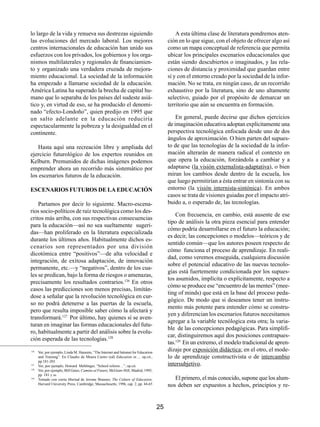 lo largo de la vida y renueva sus destrezas siguiendo                                         A esta última clase de literatura pondremos aten-
las evoluciones del mercado laboral. Los mejores                                          ción en lo que sigue, con el objeto de ofrecer algo así
centros internacionales de educación han unido sus                                        como un mapa conceptual de referencia que permita
esfuerzos con los privados, los gobiernos y los orga-                                     ubicar los principales escenarios educacionales que
nismos multilaterales y regionales de financiamien-                                       están siendo descubiertos o imaginados, y las rela-
to y organizado una verdadera cruzada de mejora-                                          ciones de distancia y proximidad que guardan entre
miento educacional. La sociedad de la información                                         sí y con el entorno creado por la sociedad de la infor-
ha empezado a llamarse sociedad de la educación.                                          mación. No se trata, en ningún caso, de un recorrido
América Latina ha superado la brecha de capital hu-                                       exhaustivo por la literatura, sino de uno altamente
mano que lo separaba de los países del sudeste asiá-                                      selectivo, guiado por el propósito de demarcar un
tico y, en virtud de eso, se ha producido el denomi-                                      territorio que aún se encuentra en formación.
nado “efecto-Londoño”, quien predijo en 1995 que
un salto adelante en la educación reduciría                                                   En general, puede decirse que dichos ejercicios
espectacularmente la pobreza y la desigualdad en el                                       de imaginación educativa adoptan explícitamente una
continente.                                                                               perspectiva tecnológica enfocada desde uno de dos
                                                                                          ángulos de aproximación. O bien parten del supues-
   Hasta aquí una recreación libre y ampliada del                                         to de que las tecnologías de la sociedad de la infor-
ejercicio futurológico de los expertos reunidos en                                        mación alterarán de manera radical el contexto en
Kelburn. Premunidos de dichas imágenes podemos                                            que opera la educación, forzándola a cambiar y a
emprender ahora un recorrido más sistemático por                                          adaptarse (la visión externalista-adaptativa), o bien
los escenarios futuros de la educación.                                                   miran los cambios desde dentro de la escuela, los
                                                                                          que luego permitirían a ésta entrar en sintonía con su
ESCENARIOS FUTUROS DE LA EDUCACIÓN                                                        entorno (la visión internista-sintónica). En ambos
                                                                                          casos se trata de visiones guiadas por el impacto atri-
    Partamos por decir lo siguiente. Macro-escena-                                        buido a, o esperado de, las tecnologías.
rios socio-políticos de raíz tecnológica como los des-
                                                                                              Con frecuencia, en cambio, está ausente de ese
critos más arriba, con sus respectivas consecuencias
                                                                                          tipo de análisis la otra pieza esencial para entender
para la educación—así no sea sueltamente sugeri-
                                                                                          cómo podría desarrollarse en el futuro la educación;
das—han proliferado en la literatura especializada
                                                                                          es decir, las concepciones o modelos—teóricos y de
durante los últimos años. Habitualmente dichos es-
                                                                                          sentido común—que los autores poseen respecto de
cenarios son representados por una división
                                                                                          cómo funciona el proceso de aprendizaje. En reali-
dicotómica entre “positivos”—de alta velocidad e
                                                                                          dad, como veremos enseguida, cualquiera discusión
integración, de exitosa adaptación, de innovación
                                                                                          sobre el potencial educativo de las nuevas tecnolo-
permanente, etc.—y “negativos”, dentro de los cua-
                                                                                          gías está fuertemente condicionada por los supues-
les se predican, bajo la forma de riesgos o amenazas,
                                                                                          tos asumidos, implícita o explícitamente, respecto a
precisamente los resultados contrarios.126 En otros
                                                                                          cómo se produce ese “encuentro de las mentes” (mee-
casos las predicciones son menos precisas, limitán-
                                                                                          ting of minds) que está en la base del proceso peda-
dose a señalar que la revolución tecnológica en cur-
                                                                                          gógico. De modo que si deseamos tener un instru-
so no podrá detenerse a las puertas de la escuela,
                                                                                          mento más potente para entender cómo se constru-
pero que resulta imposible saber cómo la afectará y
                                                                                          yen y diferencian los escenarios futuros necesitamos
transformará.127 Por último, hay quienes sí se aven-
                                                                                          agregar a la variable tecnólogica esta otra; la varia-
turan en imaginar las formas educacionales del futu-
                                                                                          ble de las concepciones pedagógicas. Para simplifi-
ro, habitualmente a partir del análisis sobre la evolu-
                                                                                          car, distinguiremos aquí dos posiciones contrapues-
ción esperada de las tecnologías.128
                                                                                          tas.129 En un extremo, el modelo tradicional de apren-
126
      Ver, por ejemplo, Linda M. Harasim, “The Internet and Intranet for Education
                                                                                          dizaje por exposición didáctica; en el otro, el mode-
      and Training”. En Claudio de Moura Castro (ed) Education in…, op.cit.,              lo de aprendizaje constructivista o de intercambio
      pp.181-201
127
      Ver, por ejemplo, Howard Mehlinger, “School reform…”, op.cit.                       intersubjetivo.
128
      Ver, por ejemplo, Bill Gates, Camino al Futuro; McGraw-Hill, Madrid, 1995,
      pp. 181 y ss.
129
      Tomado con cierta libertad de Jerome Brunner, The Culture of Education;                El primero, el más conocido, supone que los alum-
      Harvard University Press, Cambridge, Massachusetts, 1996, cap. 2, pp. 44-65         nos deben ser expuestos a hechos, principios y re-


                                                                                     25
 