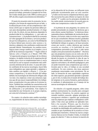 así responder a los cambios en la naturaleza de los                                      en la educación de los jóvenes, un influyente texto
puestos de trabajo, poniendo el ejemplo de los Esta-                                     publicado recientemente pone así esta cuestión:
dos Unidos donde para el año 2000 se estima que el                                       “¿Cuáles son las nuevas competencias básicas, aque-
60% de ellos exigirá conocimientos de informática.152                                    llas necesarias hoy para obtener un ingreso de clase
                                                                                         media?” Y “¿cuáles son los principios alrededor de
    El punto de encuentro entre la economía, las tec-                                    los cuales puede reestructurarse la escuela para en-
nologías y las formas de organización por un lado, y                                     señar esas competencias a todos los niños?”155
la educación por el otro, son las competencias o des-
trezas (skills) que se supone las personas deben po-                                         A la primera de esas preguntas, los autores res-
seer para desempeñarse productivamente a lo largo                                        ponden presentando un conjunto de destrezas que a
de la vida. En efecto, de esas destrezas dependen la                                     estas alturas suenan familiares: “a) destrezas duras:
productividad de los trabajadores—y por ende sus                                         matemática básica, habilidades de resolución de pro-
remuneraciones—y la productividad de la economía                                         blemas y de lectura, todas en niveles muy superiores
(el valor agregado de los bienes y servicios produci-                                    de los que actualmente obtienen muchos graduados
dos por los trabajadores), así como la flexibilidad de                                   de la enseñanza secundaria; b) destrezas blandas: la
la fuerza laboral para moverse entre sectores e in-                                      habilidad de trabajar en grupos y de hacer presenta-
dustrias y adaptarse a las cambiantes condiciones del                                    ciones por escrito y orales, destrezas que muchas
mercado laboral. Naturalmente, los cambios tecno-                                        escuelas no enseñan; c) la habilidad de usar
lógicos traen consigo cambios en el empleo y en el                                       computadoras personales para llevar a cabo tareas
perfil de las destrezas requeridas.153 Según señala el                                   simples como procesamiento de palabras”. Decimos
Informe sobre el Empleo en el Mundo 1998-1999,                                           que esta propuesta resuena con un cierto aire de fa-
“el espectacular progreso tecnológico de los últimos                                     miliaridad porque el debate educacional de la última
tiempos y la rápida evolución de la organización del                                     década ha puesto en circulación la idea de que la
trabajo, que a veces se complementan entre sí, son la                                    educación debe modificarse, especialmente en sus
razón por la cual se requiere actualmente más califi-                                    aspectos curriculares y de métodos pedagógicos, para
caciones distintas de las de antes. A causa del carác-                                   así poder transmitir unas competencias que sean re-
ter cambiante de las nuevas tecnologías, hacen falta                                     levantes para la vida y el trabajo en una sociedad
unos trabajadores que sepan aprender y adaptarse a                                       cambiante. En este contexto, dos áreas aparecen
tales cambios con rapidez y eficacia. […] Las pre-                                       usualmente mencionadas como prioritarias. De un
siones competitivas y la nueva división del trabajo                                      lado, la formación de unas capacidades cognitivas
debido a las tecnologías de información obligan cada                                     de orden superior, que permitan aprender a aprender
vez más a las empresas a tener una estructura orgá-                                      y, por el otro, la inducción al mundo del trabajo des-
nica que dé una mayor responsabilidad a los trabaja-                                     de temprano en la carrera formativa, particularmen-
dores, en particular a los que están en el extremo in-                                   te mediante el adiestramiento en el manejo de las
ferior. También han cambiado las características del                                     nuevas tecnologías de información.
trabajo: los trabajadores han de tener un mayor nivel
de calificación y ser polivalentes. Esto implica la                                         En relación a la segunda pregunta, sobre cómo
necesidad de una formación en la propia empresa,                                         podrían reestructurarse las escuelas para conseguir
así como de la formación continua”.154                                                   esos objetivos formativos, los autores sugieren un
                                                                                         remedio también conocido: adoptar principios de
   En cuanto a la relación entre cambio tecnológi-                                       management similares a aquellos que actualmente
co, requerimiento de nuevas destrezas y su impacto                                       usan las empresas que emplean a trabajadores califi-
                                                                                         cados. Citan cinco que podrían ser aplicados tam-
                                                                                         bién a las escuelas. Primero, que los frontline
                                                                                         workers—en este caso, profesores y padres—evalúen
152

153
      UNESCO, Informe Mundial sobre la Educación 1998…, op. cit., p. 80                  en detalle las debilidades del establecimiento y con-
      Para una amplia discusión del tópico y sus efectos sobre la educación puede
      verse John Middleton, Adrian Ziderman and Avril Van Adams, Skills for              cuerden en que el problema de la escuela es su inca-
      Productivity; A World Bank Book and Oxford University Press, 1993.,
      especialmente cap. 3, pp. 72-102
                                                                                         pacidad para transmitir y formar las nuevas compe-
154
      OIT, Informe sobre el Empleo en el Mundo 1998-1999;…, op. cit., pp.51 y 57         tencias básicas (en los Estados Unidos, la mitad del
155
      Richard J. Murnane and Frank Levy, Teaching the New Basic Skills; …, op.
      cit.
                                                                                         grupo de edad de 17 años no alcanza la maestría de



                                                                                    31
 