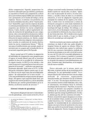 dichas competencias). Segundo, proporcionar los                                          enfoque vocacional resulta claramente insuficiente.
incentivos adecuados para que alumnos y profesores                                       Desde el punto de vista de ellos, en efecto, “apren-
se concentren en formar esas competencias, a efecto                                      der a usar un procesador de textos y el correo elec-
de lo cual resultaría imprescindible una conexión más                                    trónico, y acceder a bases de datos es, en términos
real y permanente con el mundo del trabajo y de las                                      educativos, el nivel de adaptación requerido para
empresas. Tercero, re-entrenar a los profesores a la                                     manipular los cordones de los zapatos y las crema-
luz de los estándares más altos y de las “mejores prác-                                  lleras. A dicho nivel, las instituciones y centros de
ticas” disponibles, igual como las empresas de punta                                     formación consiguen en cierto modo mantenerse al
re-entrenan permanentemente a sus trabajadores para                                      ritmo de los rápidos cambios que se producen en la
asegurarse que dominen las nuevas competencias                                           tecnología del lugar de trabajo. Sin embargo, a un
básicas. Cuarto, diseñar y aplicar regularmente mé-                                      macro-nivel, al nivel de preparar a las personas para
todos de evaluación del aprendizaje de esas compe-                                       una sociedad de la información, las cosas se mueven
tencias, tales como portafolios de proyectos realiza-                                    de una forma más lenta. Ahí es donde existe un gran
dos por los alumnos, indicadores de desempeño, iden-                                     abismo entre lo que se enseña, y lo que va a hacer
tificación de mejores prácticas, etc. Quinto, aceptar                                    falta en la sociedad que está surgiendo”.159
que no existen soluciones mágicas y únicas para pro-
ducir escuelas en condiciones de enseñar efectiva-                                           Entre los escenarios que estamos analizado, el E4
mente las nuevas competencias básicas.156 Más di-                                        constituye sin duda el salto más audaz dirigido a
nero para el establecimiento, por ejemplo, puede ser                                     imaginar formas de superar ese abismo. Ofrece la
necesario pero no asegura que se producirán las in-                                      perspectiva más radical pues supone la conforma-
novaciones requeridas para el fin buscado.                                               ción de una conciencia intersubjetiva mediada por
                                                                                         las nuevas tecnologías ya no sólo a nivel de la escue-
    Parece normal que el E3 enfatice la adquisición                                      la (caso del E2) sino de la sociedad (planetaria) en
de habilidades de computación como pasaporte para                                        su conjunto. Por lo mismo es también el escenario
el ingreso al mundo laboral, pues allí se encuentra                                      más propicio para todo aquello que, por el momen-
también la clave de la sociedad de la información.                                       to, no puede sino aparecer como planteamientos utó-
En alguna ocasión, la OECD se ha referido a éste                                         picos. Entramos aquí, derechamente, en la imagina-
como el approach vocacional hacia el uso de la com-                                      ción de nuevos mundos.
putación en la escuela157 , calificativo que parece per-
fectamente adecuado. Igual como en el E1, la alfa-                                           Parece adecuado, por lo mismo, partir con
betización informática aparece puesta aquí al cen-                                       McLuhan, el primer profeta de las tecnologías de la
tro. Pero en vez de surgir como una necesidad peda-                                      información. En una oportunidad escribió: “la ex-
gógica—de reforzamiento de la tarea escolar— o                                           tensión eléctrica del sistema nervioso crea un campo
como una posibilidad de enriquecimiento del apren-                                       unificado de estructuras orgánicamente
dizaje, ella aparece aquí requerida desde fuera, por                                     interrelacionadas que llamamos Era de la Informa-
exigencias del sistema productivo y de las demandas                                      ción”. Y en otra: “en esta época electrónica nos ve-
de destrezas que estarían generalizándose en la in-                                      mos a nosotros mismos siendo traducidos, más y más,
dustria y en diversos sectores de servicios.158                                          en información, moviéndonos hacia la extensión
                                                                                         tecnológica de la conciencia”. Pues bien, en esa mis-
      Entornos virtuales de aprendizaje                                                  ma línea un discípulo suyo propone considerar el
                                                                                         problema de la conciencia, precisamente, como el
   Para quienes abogan por una nueva visión del pro-                                     más básico que trae consigo la globalización. En efec-
ceso de aprendizaje, como ocurre en los E2 y E4, el                                      to, plantea que hay ahí tres cuestiones envueltas.160
                                                                                         Primero, la noción de espacio desaparece en el mun-
156
      Ver también John Middleton, A. Ziderman and A. van Adams, Skills for…,             do de la realidad virtual, creando una suerte de ubi-
157
      op.cit., p.204                                                                     cuidad electrónica (los “nómades electrónicos”).
      OECD, Education and the Economy in a Changing Society; OECD, París,
      1989, p.32                                                                         Segundo, la instantaneidad de las comunicaciones
158
      El tratamiento más completo del tema se encuentra en OECD, Lifelong
      Learning…, op.cit.
                                                                                         impone una nueva forma de aceleración a las socie-
159
      John Tiffin y Lalita Rajasingham, En Busca de…, op.cit., p. 113                    dades que cambia la noción del tiempo y trastoca las
160
      Derrick de Kerckhove, The Skin of Culture. Investigating the New Electronic
      Reality; Somerville House Publishing, Toronto, 1995, caps. 17 y 18
                                                                                         formas de adaptación. Tercero, la aparición de redes



                                                                                    32
 