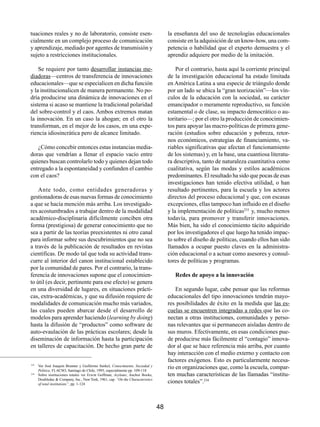 tuaciones reales y no de laboratorio, consiste esen-                                 la enseñanza del uso de tecnologías educacionales
cialmente en un complejo proceso de comunicación                                     consiste en la adquisición de un know-how, una com-
y aprendizaje, mediado por agentes de transmisión y                                  petencia o habilidad que el experto demuestra y el
sujeto a restricciones institucionales.                                              aprendiz adquiere por medio de la imitación.

    Se requiere por tanto desarrollar instancias me-                                     Por el contrario, hasta aquí la corriente principal
diadoras—centros de transferencia de innovaciones                                    de la investigación educacional ha estado limitada
educacionales—que se especialicen en dicha función                                   en América Latina a una especie de triángulo donde
y la institucionalicen de manera permanente. No po-                                  por un lado se ubica la “gran teorización”—los vín-
dría producirse una dinámica de innovaciones en el                                   culos de la educación con la sociedad, su carácter
sistema si acaso se mantiene la tradicional polaridad                                emancipador o meramente reproductivo, su función
del sobre-control y el caos. Ambos extremos matan                                    estamental o de clase, su impacto democrático o au-
la innovación. En un caso la ahogan; en el otro la                                   toritario—; por el otro la producción de conocimien-
transforman, en el mejor de los casos, en una expe-                                  tos para apoyar las macro-políticas de primera gene-
riencia idiosincrática pero de alcance limitado.                                     ración (estudios sobre educación y pobreza, retor-
                                                                                     nos económicos, estrategias de financiamiento, va-
   ¿Cómo concebir entonces estas instancias media-                                   riables significativas que afectan el funcionamiento
doras que vendrían a llenar el espacio vacío entre                                   de los sistemas) y, en la base, una cuantiosa literatu-
quienes buscan controlarlo todo y quienes dejan todo                                 ra descriptiva, tanto de naturaleza cuantitativa como
entregado a la espontaneidad y confunden el cambio                                   cualitativa, según las modas y estilos académicos
con el caos?                                                                         predominantes. El resultado ha sido que pocas de esas
                                                                                     investigaciones han tenido efectiva utilidad, o han
    Ante todo, como entidades generadoras y                                          resultado pertinentes, para la escuela y los actores
gestionadoras de esas nuevas formas de conocimiento                                  directos del proceso educacional y que, con escasas
a que se hacía mención más arriba. Los investigado-                                  excepciones, ellas tampoco han influido en el diseño
res acostumbrados a trabajar dentro de la modalidad                                  y la implementación de políticas233 y, mucho menos
académico-disciplinaria difícilmente conciben otra                                   todavía, para promover y transferir innovaciones.
forma (prestigiosa) de generar conocimiento que no                                   Más bien, ha sido el conocimiento tácito adquirido
sea a partir de las teorías preexistentes ni otro canal                              por los investigadores el que luego ha tenido impac-
para informar sobre sus descubrimientos que no sea                                   to sobre el diseño de políticas, cuando ellos han sido
a través de la publicación de resultados en revistas                                 llamados a ocupar puesto claves en la administra-
científicas. De modo tal que toda su actividad trans-                                ción educacional o a actuar como asesores y consul-
curre al interior del canon institucional establecido                                tores de políticas y programas.
por la comunidad de pares. Por el contrario, la trans-
ferencia de innovaciones supone que el conocimien-                                      Redes de apoyo a la innovación
to útil (es decir, pertinente para ese efecto) se genera
en una diversidad de lugares, en situaciones prácti-                                     En segundo lugar, cabe pensar que las reformas
cas, extra-académicas, y que su difusión requiere de                                 educacionales del tipo innovaciones tendrán mayo-
modalidades de comunicación mucho más variados,                                      res posibilidades de éxito en la medida que las es-
las cuales pueden abarcar desde el desarrollo de                                     cuelas se encuentren integradas a redes que las co-
modelos para aprender haciendo (learning by doing)                                   nectan a otras instituciones, comunidades y perso-
hasta la difusión de “productos” como software de                                    nas relevantes que si permanecen aisladas dentro de
auto-evaulación de las prácticas escolares; desde la                                 sus muros. Efectivamente, en esas condiciones pue-
diseminación de información hasta la participación                                   de producirse más fácilmente el “contagio” innova-
en talleres de capacitación. De hecho gran parte de                                  dor al que se hace referencia más arriba, por cuanto
                                                                                     hay interacción con el medio externo y contacto con
                                                                                     factores exógenos. Esto es particularmente necesa-
233
      Ver José Joaquín Brunner y Guillermo Sunkel, Conocimiento, Sociedad y
      Política; FLACSO, Santiago de Chile, 1993, especialmente pp. 109-118
                                                                                     rio en organizaciones que, como la escuela, compar-
234
      Sobre instituciones totales ver Erwin Goffman, Asylums; Anchor Books,          ten muchas características de las llamadas “institu-
      Doubleday & Company, Inc., New York, 1961, cap. “On the Characteristics
      of total institutions”, pp. 1-124
                                                                                     ciones totales”.234



                                                                                48
 