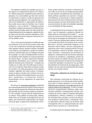 Las empresas cambian, por ejemplo, por que es-                                   bierno podría asimismo incentivar la formación de
tán sujetas a la competencia de precios en el merca-                                 esas redes en el caso de los establecimientos públi-
do y deben mantenerse competitivas para subsistir y                                  cos que atienden a la población más vulnerable, me-
prosperar. Las universidades que han sido exitosas                                   diante políticas específicas de exención o franqui-
en transformar su cultura y modos de operación son                                   cias tributarias, la creación de un fondo competitivo
aquellas que para adaptarse a los requerimientos ex-                                 para proyectos de red y el financiamiento de progra-
ternos han modificado su organización de trabajo y                                   mas que atraigan a jóvenes profesionales para servir
han creado nuevos tipos de interface con el sector                                   como promotores de redes en localidades apartadas
productivo y con su entorno.235 Industrias exitosas                                  o en comunidades de bajos ingresos.
en producir o adoptar innovaciones se hallan frecuen-
temente interconectadas dentro de redes donde par-                                       La participación de las escuelas en redes electró-
ticipan laboratorios de investigación, capitales de ries-                            nicas—que ha empezado a producirse durante los
go, bancos de inversión, agencias reguladoras, ofici-                                últimos años en varios países de la región236 —es otra
nas de consultoría técnica, agencias externas de con-                                forma de avanzar en esta dirección, usando para ese
trol de calidad y otras.                                                             fin las nuevas tecnologías de información y comuni-
                                                                                     cación. El acceso a Internet abre, además, una venta-
    No se ve por qué este principio no habría de ope-                                na al mundo más allá de las fronteras de la comuni-
rar, asimismo, en el caso de las escuelas, sobre todo                                dad local y del país, permitiendo imaginar, en un
a la luz de la experiencia reciente que muestra que                                  horizonte todavía lejano, servicios universales de
entre aquellas exitosas, muchas se hallan vinculadas                                 educación como vimos a propósito del E4. Por aho-
a una empresa, una fundación, a grupos de expertos                                   ra lo importante consiste en diseñar—dentro de las
externos, a profesionales que les entregan una parte                                 redes existentes—mecanismos que posibiliten la
de su jornada, etc. Que un establecimiento escolar y                                 adopción y transferencia de innovaciones aplicadas
sus miembros estén situados en el entrecruzamiento                                   al proceso de enseñanza y aprendizaje, germen de
de muchos flujos—de ideas, experiencias distintas,                                   las aulas virtuales de mañana. De paso, hay aquí una
aprendizajes distribuidos, usos y prácticas, modali-                                 funcional adicional para las labores de investigación
dades de comunicación e interacción—no puede sino                                    y desarrollo aplicadas a la educación, las que debe-
resultar en un clima más favorable para la innova-                                   rían diseñarse de forma tal de que hagan parte, ellas
ción. Por el contrario, hasta ahora el sistema escolar,                              también, de esas redes de interconexión del sistema
las escuelas y las aulas permanecen como espacios                                    escolar con el medio exterior.
cerrados, separados del medio externo. Frecuente-
mente sus únicos vínculos con el exterior son las es-                                   Educación e industrias de servicios de apren-
porádicas relaciones del establecimiento con los pa-                                    dizaje
dres y apoderados y la interacción, formal y
burocratizada, con los organismos de supervisión                                         Otro elemento crucial para las reformas de se-
educacional.                                                                         gunda generación es la relación que deberá estable-
                                                                                     cerse entre el sistema educativo y los tres tipos de
   De allí que la autonomía pedagógica impulsada                                     industrias que concurren a la producción de los es-
por la descentralización del sistema escolar tenga un                                cenarios futuros de la educación. Es decir, la indus-
especial significado para las reformas de innovación,                                tria de las comunicaciones (telefonía, cable, trans-
pues permite que las escuelas rompan su aislamien-                                   misiones satelitales, comunicaciones móviles, pro-
to y las estimula a buscar redes de colaboración en                                  veedores de acceso a redes), la industria informática
su entorno. Éstas podrían ser promovidas, además,                                    (computadoras, software, interfaces) y la industria
desde fuera, por la propia comunidad local, por los                                  de contenidos (bases de datos, servicios de informa-
padres, por asociaciones empresariales, por funda-                                   ción, productos audiovisuales y multimedia, músi-
ciones de apoyo y agencias de transferencia. El Go-                                  ca, editoriales); todas las cuales, por lo demás, están
                                                                                     convergiendo entre sí y proporcionando una varie-
                                                                                     dad de nuevos servicios en- y fuera-de-línea.
235
      Ver Burton Clark, Creating Entrepreneurial Universities. Organizational
      Pathways of Transformation; Pergamon, 1998
236
      Ver Claudio de Moura Castro (editor), Education in…, op.cit.
                                                                                        Se plantea aquí una situación inédita para el sis-



                                                                                49
 