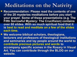 Meditations on the Nativity
   Recommendation: Please read the contents of one
    of the 20 mysteries meditations before you start
    your prayer. Some of these presentations (e.g. The
    Fifth Sorrowful Mystery: The Crucifixion) contains
    over 60 slides. With so much spiritual food that it
    is best to read and meditate on a few of the slides
    each time.
   We welcome biblical scholars, theologians,
    lecturers and professors of theological institutions
    and seminaries and lay people around the world to
    contribute precious pictures and words to
    accompany specific scenes in the Rosary in Visual
    Art. You can contribute through the BLOG on our
    website.
 
