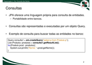 Programação II - Prof. Fernando dos Santos




   Consultas
   • JPA oferece uma linguagem própria para consulta de entidades.
          – Portabilidade entre bancos.


   • Consultas são representadas e executadas por um objeto Query.

   • Exemplo de consulta para buscar todas as entidades no banco:

       Query consulta1 = em.createQuery("select p from Produto p");
       List<Produto> produtos = consulta1.getResultList();
       for(Produto prod : produtos){
          System.out.println("Nome: "+prod.getNome());
       }




                                                                      2
 