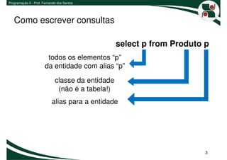 Programação II - Prof. Fernando dos Santos




   Como escrever consultas

                                                   select p from Produto p
                        todos os elementos “p”
                       da entidade com alias “p”

                              classe da entidade
                               (não é a tabela!)
                            alias para a entidade




                                                                         3
 