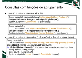 Programação II - Prof. Fernando dos Santos




   Consultas com funções de agrupamento
   • count() e retorno de valor simples
          Query consulta5 = em.createQuery("select count(p) from Produto p");
          Long quantidade = (Long)consulta5.getSingleResult();
          System.out.println("Quantidade: " + quantidade);

          Query consulta6 =
                em.createQuery("select count(distinct p.nome) from Produto p");
          Long quantidade = (Long)consulta6.getSingleResult();
          System.out.println("Quantidade de Nomes Distintos: " + quantidade);

   • count() e retorno de muitas “colunas” (simples e/ou de objetos)
       Query consulta7 =
           em.createQuery("select p.nome, count(p) from Produto p group by p.nome");
       List<Object[]> linhas = consulta7.getResultList();
       for (Object[] linha : linhas) { // cada elemento é um vetor, representa a linha
          String nome = (String)linha[0];
          Long count = (Long)linha[1];
          System.out.println(“nome: "+nome+" Quantidade: “+count);
                                                                                       5
       }
 