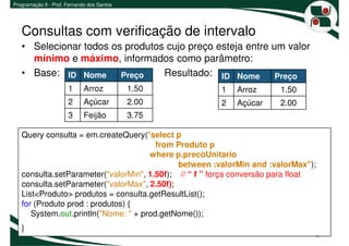 Programação II - Prof. Fernando dos Santos




   Consultas com verificação de intervalo
   • Selecionar todos os produtos cujo preço esteja entre um valor
     mínimo e máximo, informados como parâmetro:
   • Base: ID Nome Preço         Resultado: ID Nome Preço
                       1     Arroz           1.50      1   Arroz      1.50
                       2     Açúcar          2.00      2   Açúcar     2.00
                       3     Feijão          3.75

   Query consulta = em.createQuery("select p
                                        from Produto p
                                      where p.precoUnitario
                                             between :valorMin and :valorMax");
   consulta.setParameter("valorMin", 1.50f); // “ f ” força conversão para float
   consulta.setParameter("valorMax", 2.50f);
   List<Produto> produtos = consulta.getResultList();
   for (Produto prod : produtos) {
      System.out.println("Nome: " + prod.getNome());
   }
                                                                               8
 