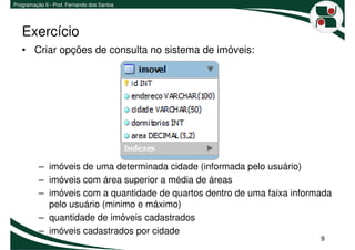 Programação II - Prof. Fernando dos Santos




   Exercício
   • Criar opções de consulta no sistema de imóveis:




          – imóveis de uma determinada cidade (informada pelo usuário)
          – imóveis com área superior a média de áreas
          – imóveis com a quantidade de quartos dentro de uma faixa informada
            pelo usuário (minimo e máximo)
          – quantidade de imóveis cadastrados
          – imóveis cadastrados por cidade
                                                                          9
 