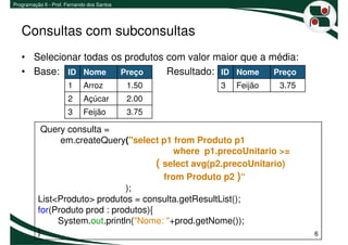 Programação II - Prof. Fernando dos Santos




   Consultas com subconsultas
   • Selecionar todas os produtos com valor maior que a média:
   • Base: ID Nome Preço          Resultado: ID Nome Preço
                       1     Arroz           1.50    3   Feijão    3.75
                       2     Açúcar          2.00
                       3     Feijão          3.75

           Query consulta =
                em.createQuery("select p1 from Produto p1
                                            where p1.precoUnitario >=
                                        ( select avg(p2.precoUnitario)
                                          from Produto p2 )“
                                );
          List<Produto> produtos = consulta.getResultList();
          for(Produto prod : produtos){
               System.out.println("Nome: "+prod.getNome());
          }                                                               6
 