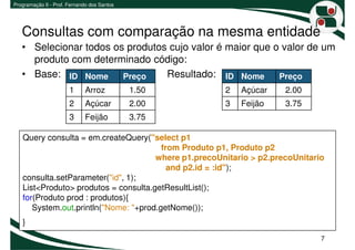 Programação II - Prof. Fernando dos Santos




   Consultas com comparação na mesma entidade
   • Selecionar todos os produtos cujo valor é maior que o valor de um
     produto com determinado código:
   • Base: ID Nome Preço         Resultado: ID Nome Preço
                       1     Arroz           1.50     2   Açúcar     2.00
                       2     Açúcar          2.00     3   Feijão     3.75
                       3     Feijão          3.75

   Query consulta = em.createQuery("select p1
                                        from Produto p1, Produto p2
                                      where p1.precoUnitario > p2.precoUnitario
                                          and p2.id = :id");
   consulta.setParameter("id", 1);
   List<Produto> produtos = consulta.getResultList();
   for(Produto prod : produtos){
      System.out.println("Nome: "+prod.getNome());
   }
                                                                              7
 