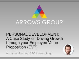 PERSONAL DEVELOPMENT:
A Case Study on Driving Growth
through your Employee Value
Proposition (EVP)
by James Parsons, CEO Arrows Group
 