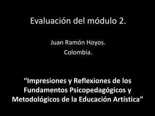 Evaluación del módulo 2.
Juan Ramón Hoyos.
Colombia.
“Impresiones y Reflexiones de los
Fundamentos Psicopedagógicos y
Metodológicos de la Educación Artística”
 