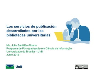 Los servicios de publicación
desarrollados por las
bibliotecas universitarias
Me. Julio Santillán-Aldana
Programa de Pós–graduação em Ciência da Informação
Universidade de Brasília – UnB
Junio 2016
 