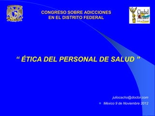 CONGRESO SOBRE ADICCIONES
        EN EL DISTRITO FEDERAL




“ ÉTICA DEL PERSONAL DE SALUD ”




                                  juliocacho@doctor.com
                           Mèxico 9 de Noviembre 2012
 