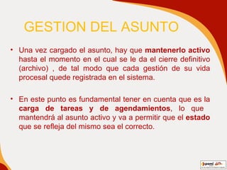 GESTION   DEL ASUNTO Una vez cargado el asunto, hay que  mantenerlo activo  hasta el momento en el cual se le da el cierre definitivo (archivo) , de tal modo que cada gestión de su vida procesal quede registrada en el sistema. En este punto es fundamental tener en cuenta que es la  carga de tareas y de agendamientos , lo que  mantendrá al asunto activo y va a permitir que el  estado  que se refleja del mismo sea el correcto. 