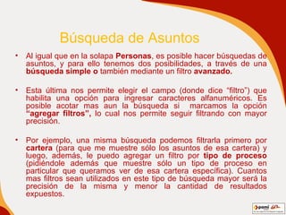 Búsqueda de Asuntos Al igual que en la solapa  Personas , es posible hacer búsquedas de asuntos, y para ello tenemos dos posibilidades, a través de una  búsqueda simple o  también mediante un filtro  avanzado .   Esta última nos permite elegir el campo (donde dice “filtro”) que habilita una opción para ingresar caracteres alfanuméricos. Es posible acotar mas aun la búsqueda si  marcamos la opción  “agregar filtros”,  lo cual nos permite seguir filtrando con mayor precisión.  Por ejemplo, una misma búsqueda podemos filtrarla primero por  cartera  (para que me muestre sólo los asuntos de esa cartera) y luego, además, le puedo agregar un filtro por  tipo de proceso  (pidiéndole además que muestre sólo un tipo de proceso en particular que queramos ver de esa cartera específica). Cuantos mas filtros sean utilizados en este tipo de búsqueda mayor será la precisión de la misma y menor la cantidad de resultados expuestos. . 