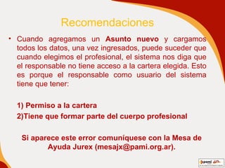 Recomendaciones Cuando agregamos un  Asunto nuevo  y cargamos todos los datos, una vez ingresados, puede suceder que cuando elegimos el profesional, el sistema nos diga que el responsable no tiene acceso a la cartera elegida. Esto es porque el responsable como usuario del sistema tiene que tener: 1) Permiso a la cartera  2)Tiene que formar parte del cuerpo profesional Si aparece este error comuníquese con la Mesa de Ayuda Jurex (mesajx@pami.org.ar). 