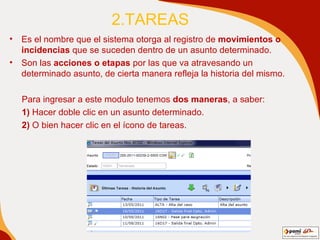2.TAREAS Es el nombre que el sistema otorga al registro de  movimientos o incidencias  que se suceden dentro de un asunto determinado.  Son las  acciones o etapas  por las que va atravesando un determinado asunto , de cierta manera  refleja la historia del mismo. Para ingresar a este modulo tenemos  dos maneras , a saber: 1)  Hacer doble clic en un asunto determinado. 2)  O bien hacer clic en el ícono de tareas. 