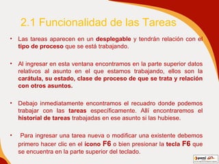 2.1 Funcionalidad de las Tareas Las tareas aparecen en un  desplegable  y tendrán relación con el  tipo de proceso  que se está trabajando. Al ingresar en esta ventana encontramos en la parte superior datos relativos al asunto en el que estamos trabajando, ellos son la  carátula, su estado, clase de proceso de que se trata y relación con otros asuntos . Debajo inmediatamente encontramos el recuadro donde podemos trabajar con las  tareas  específicamente. Allí encontraremos el  historial de tareas  trabajadas en ese asunto si las hubiese. Para ingresar una tarea nueva o modificar una existente debemos primero hacer clic en el  ícono   F6  o bien presionar la  tecla  F6   que se encuentra en la parte superior del teclado.  