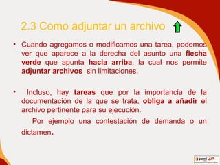 2.3 Como adjuntar un archivo  Cuando agregamos o modificamos una tarea, podemos ver que aparece a la derecha del asunto una  flecha verde  que apunta  hacia arriba , la cual nos permite  adjuntar archivos   sin limitaciones. Incluso, hay  tareas  que por la importancia de la documentación de la que se trata,  obliga a añadir  el archivo pertinente para su ejecución.  Por ejemplo una contestación de demanda o un dictamen . 