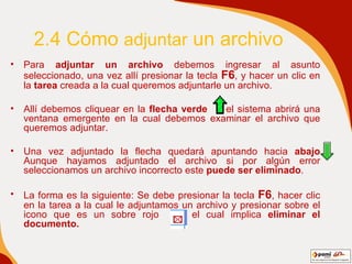 2.4 Cómo  adjuntar  un archivo Para  adjuntar un archivo  debemos ingresar al asunto seleccionado, una vez allí presionar la tecla  F6 , y hacer un clic en la  tarea  creada a la cual queremos adjuntarle un archivo. Allí debemos cliquear en la  flecha verde  el sistema abrirá una ventana emergente en la cual debemos examinar el archivo que queremos adjuntar. Una vez adjuntado la flecha quedará apuntando hacia  abajo  Aunque hayamos adjuntado el archivo si por algún error seleccionamos un archivo incorrecto este  puede ser eliminado . La forma es la siguiente: Se debe presionar la tecla  F6 , hacer clic en la tarea a la cual le adjuntamos un archivo y presionar sobre el icono que es un sobre rojo  el cual implica  eliminar el documento.   
