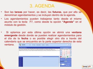 3. AGENDA Son las  tareas  por hacer, es decir, las  futuras , que por ello se denominan agendamientos y se incluyen dentro de la agenda. Los agendamientos pueden trabajarse tanto desde el mismo asunto con la tecla  F7, como desde la opción  “Agenda”  en el módulo de gestión. Si optamos por esta última opción se abrirá una  ventana emergente  desde donde se pueden realizar agendamientos para el día de la  fecha  o es posible elegir otro día a través del calendario que se encuentra en la parte superior derecha de esta ventana. 