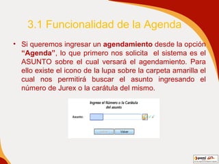 3.1 Funcionalidad de la Agenda Si queremos ingresar un  agendamiento  desde la opción  “Agenda” , lo que primero nos solicita  el sistema es el ASUNTO sobre el cual versará el agendamiento. Para ello existe el icono de la lupa sobre la carpeta amarilla el cual nos permitirá buscar el asunto ingresando el número de Jurex o la carátula del mismo.   